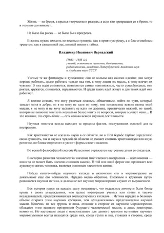 Жизнь — не бремя, а крылья творчества и радость; а если кто превращает ее в бремя, то
в этом он сам виноват.

     Не было бы риска — не было бы и прогресса.

     В жизнь нужно входить не веселым гулякою, как в приятную рощу, а с благоговейным
трепетом, как в священный лес, полный жизни и тайны.

                          Владимир Иванович Вернадский

                               (1863—1945 гг.)
                               ученый, основатель геохимии, биогеохимии,
                               радиогеологии, академик Петербургской Академии наук
                               и Академии наук СССР

     Ученые те же фантазеры и художники; они не вольны над своими идеями; они могут
хорошо работать, долго работать только над тем, к чему лежит их мысль, к чему влечет их
чувство. В них идеи сменяются; появляются самые невозможные, часто сумасбродные; они
роятся, кружатся, сливаются, переливаются. И среди таких идей живут и для таких идей они
работают.

     Я вполне сознаю, что могу увлечься ложным, обманчивым, пойти по пути, который
заведет меня в дебри; но я не могу не идти по нему, мне ненавистны всякие оковы моей
мысли, я не могу и не хочу заставить ее идти по дорожке, практически важной, но такой,
которая не позволит мне хоть несколько более понять те вопросы, которые мучают меня… И
это искание, это стремление — есть основа всякой научной деятельности.

     Научная гипотеза всегда выходит за пределы фактов, послуживших основой для ее
построения.

     Как христианство не одолело науки в ее области, но в этой борьбе глубже определило
свою сущность, так и наука в чуждой ей области не сможет сломить христианскую или иную
религию, но ближе определит и уяснит формы своего ведения.

     Во всякой философской системе безусловно отражается настроение души ее создателя.

     В истории развития человечества значение мистического настроения — вдохновения —
никогда не может быть оценено слишком высоко. В той или иной форме оно проникает всю
душевную жизнь человека, является основным элементом жизни.

     Победа какого-нибудь научного взгляда и включение его в мировоззрение не
доказывают еще его истинности. Нередко видно обратное. Сложным и кружным путем
развивается научная истина, и далеко не все научное мировоззрение служит ее выражением.

     Вся история науки на каждом шагу показывает, что отдельные личности были более
правы в своих утверждениях, чем целые корпорации ученых или сотни и тысячи
исследователей, придерживавшихся господствующих взглядов… Истина нередко в большем
объеме открыта этим научным еретикам, чем ортодоксальным представителям научной
мысли. Конечно, не все группы и лица, стоящие в стороне от научного мировоззрения,
обладают этим великим прозрением будущего человеческой мысли, а лишь некоторые,
немногие. Но настоящие люди с максимальным для данного времени истинным научным
мировоззрением всегда находятся среди них, среди групп и лиц, стоящих в стороне, среди
 