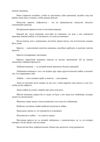 меньше ожидаешь.

     Иные стараются полюбить, чтобы не чувствовать себя одинокими, подобно тому как
робкие люди поют в темноте, чтобы меньше бояться.

     Искусство хранить добродетель — это по преимуществу искусство находить
отвлекающие средства.

     Историческая правда состоит из молчания мертвых.

     Каждый раз, когда женщины чего-либо не понимают, на лице у них появляется
приятная, нежная улыбка, и тогда кажется, что они все понимают.

     Когда имеешь дело с женщинами, чем более дерзки жесты, тем почтительнее должны
быть слова.

    Красота — единственное качество женщины, способное пробудить в мужчине чувство
жалости.

     Красота поддерживает дистанцию.

     Красота порядочной женщины кажется не вполне законченной. Ей не хватает
загадочного обаяния порочности.

     Любимая женщина — та, которой можно причинить больше страданий.

      Любовники начинают с того, что играют друг перед другом комедию любви, а кончают
тем, что одурачивают себя.

     Любовь — союз хозяина и раба, и никогда — союз равных.

     Люди по большей части говорят не для того, чтобы выразить свои мысли, а для того,
чтобы на них набрести.

     Люди слабые не устают говорить про свою силу воли.

     Многие женщины умерли бы со скуки, не будь у них мужа или любовника, которые
делают их несчастными.

     Мужчину скорее тронут слезы незнакомки, чем слезы его любовницы.

     Наиболее достойные любви наиболее несчастны в любви.

     Наихудшие законы те, что нуждаются в толковании.

     Постоянство в любви — это леность сердца.

     Настоящая красота не та, которой любуешься с удовольствием, но та, на которую
смотреть так же трудно, как на солнце.

     Недостаточно быть добродетельным. Нужно еще научиться этому радоваться.
 