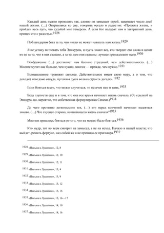 Каждый день нужно проводить так, словно он замыкает строй, завершает число дней
нашей жизни. (…) Отправляясь ко сну, говорить весело и радостно: «Прожита жизнь, и
пройден весь путь, что судьбой мне отмерен». А если бог подарит нам и завтрашний день,
примем его с радостью.1928

     Поблагодарим бога за то, что никто не может навязать нам жизнь.1929

     Я не устану потчевать тебя Эпикуром, и пусть знают все, кто твердит его слова и ценит
их не за то, что в них сказано, а за то, кем они сказаны: лучшее принадлежит всем.1930

    Воображение (…) доставляет нам больше страданий, чем действительность. (…)
Многое мучит нас больше, чем нужно, многое — прежде, чем нужно.1931

     Вымышленное тревожит сильнее. Действительное имеет свою меру, а о том, что
доходит неведомо откуда, пугливая душа вольна строить догадки.1932

     Если бояться всего, что может случиться, то незачем нам и жить.1933

    Беда глупости еще и в том, что она все время начинает жизнь сначала. (Со ссылкой на
Эпикура, но, вероятно, это собственная формулировка Сенеки.)1934

     До чего противно легкомыслие тех, (…) кто перед кончиной начинает надеяться
заново. (…) Что гнуснее старика, начинающего жизнь сначала?1935

     Многим пришлось бояться оттого, что их можно было бояться.1936

    Кто мудр, тот во всем смотрит на замысел, а не на исход. Начало в нашей власти; что
выйдет, решать фортуне, над собой же я не признаю ее приговора.1937



 1928 «Письма к Луцилию», 12, 8

 1929 «Письма к Луцилию», 12, 10

 1930 «Письма к Луцилию», 12, 11

 1931 «Письма к Луцилию», 13, 4

 1932 «Письма к Луцилию», 13, 9

 1933 «Письма к Луцилию», 13, 12

 1934 «Письма к Луцилию», 13, 16

 1935 «Письма к Луцилию», 13, 16—17

 1936 «Письма к Луцилию», 14, 10

 1937 «Письма к Луцилию», 14, 16
 