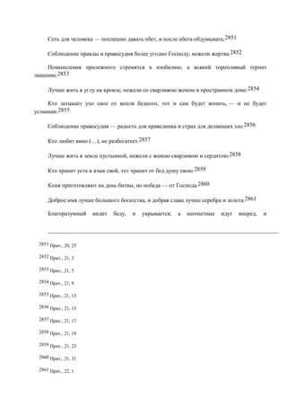 Сеть для человека — поспешно давать обет, и после обета обдумывать.2851

     Соблюдение правды и правосудия более угодно Господу, нежели жертва.2852

    Помышления прилежного стремятся к изобилию, а всякий торопливый терпит
лишение.2853

     Лучше жить в углу на кровле, нежели со сварливою женою в пространном доме.2854

    Кто затыкает ухо свое от вопля бедного, тот и сам будет вопить, — и не будет
услышан.2855

     Соблюдение правосудия — радость для праведника и страх для делающих зло.2856

     Кто любит вино (…), не разбогатеет.2857

     Лучше жить в земле пустынной, нежели с женою сварливою и сердитою.2858

     Кто хранит уста и язык свой, тот хранит от бед душу свою.2859

     Коня приготовляют на день битвы, но победа — от Господа.2860

     Доброе имя лучше большого богатства, и добрая слава лучше серебра и золота.2861

     Благоразумный    видит   беду,   и   укрывается;   а   неопытные   идут   вперед,   и




 2851 Прит., 20, 25

 2852 Прит., 21, 3

 2853 Прит., 21, 5

 2854 Прит., 21, 9

 2855 Прит., 21, 13

 2856 Прит., 21, 15

 2857 Прит., 21, 17

 2858 Прит., 21, 19

 2859 Прит., 21, 23

 2860 Прит., 21, 31

 2861 Прит., 22, 1
 