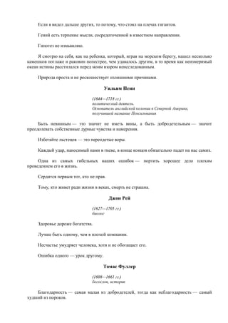 Если я видел дальше других, то потому, что стоял на плечах гигантов.

     Гений есть терпение мысли, сосредоточенной в известном направлении.

     Гипотез не измышляю.

     Я смотрю на себя, как на ребенка, который, играя на морском берегу, нашел несколько
камешков поглаже и раковин попестрее, чем удавалось другим, в то время как неизмеримый
океан истины расстилался перед моим взором неисследованным.

     Природа проста и не роскошествует излишними причинами.

                                     Уильям Пенн

                               (1644—1718 гг.)
                               политический деятель.
                               Основатель английской колонии в Северной Америке,
                               получившей название Пенсильвания

     Быть невинным — это значит не иметь вины, а быть добродетельным — значит
преодолевать собственные дурные чувства и намерения.

     Избегайте льстецов — это переодетые воры.

     Каждый удар, наносимый нами в гневе, в конце концов обязательно падет на нас самих.

     Одна из самых гибельных наших ошибок — портить хорошее дело плохим
проведением его в жизнь.

     Сердится первым тот, кто не прав.

     Тому, кто живет ради жизни в веках, смерть не страшна.

                                         Джон Рей

                               (1627—1705 гг.)
                               биолог

     Здоровье дороже богатства.

     Лучше быть одному, чем в плохой компании.

     Несчастье умудряет человека, хотя и не обогащает его.

     Ошибка одного — урок другому.

                                     Томас Фуллер

                               (1608—1661 гг.)
                               богослов, историк

    Благодарность — самая малая из добродетелей, тогда как неблагодарность — самый
худший из пороков.
 