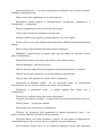 Коль скоро богатство — это власть, всякая власть неизбежно, тем или иным способом,
прибирает к рукам богатство.

     Король может быть дворянином, но не джентльменом.

     Красноречие высоко ценится в демократических государствах, сдержанность и
благоразумие — в монархиях.

     Красота, погруженная в печаль, впечатляет более всего.

     Люди острого ума всегда погружены в меланхолию.

     Монархи любят водить дружбу со всяким сбродом. Это у них в крови.

     Не могу взять в толк, каким образом можно предъявить обвинительный приговор всему
народу.

     Никогда нельзя прогнозировать будущее исходя из прошлого.

      Обращаясь к правительству за куском хлеба, они при первых же лишениях откусят
руку, их кормившую…

     Обычаи более важны, чем законы, ибо именно от них законы зависят.

     Обычай примиряет с действительностью.

     Обычно свой долг перед Богом мы измеряем собственными нуждами и эмоциями.

     Обычно чем больше советников, тем меньше свободы и разномыслия.

     Одно из двух: либо управлять колонией, либо ее завоевывать.

     Одолжения не сближают людей… тот, кто одолжение делает, не удостаивается
благодарности; тот же, кому оно делается, не считает это одолжением.

     Откажитесь от назойливой опеки — и щедрая природа сама отыщет путь к
совершенству.

     Отказаться от свободы можно лишь впав в заблуждение.
     Отнимите вульгарность у порока — и порок лишится половины заложенного в нем зла.

     Плохие законы — худший вид тирании.

     Покуда жив стыд, не скончалась и добродетель.

     Полагать, что задуманное будет развиваться по заранее намеченному плану, — все
равно что качать взрослого человека в люльке младенца.

     Последнее время я все чаще склоняюсь к мысли, что нам нужно не избавляться от
сомнений (которых у нас не так уж много), а, напротив, учиться сомневаться.

     Почти каждый человек, пусть это не покажется странным, считает себя маленьким
 