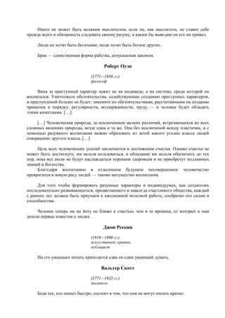 Никто не может быть великим мыслителем, если он, как мыслитель, не ставит себе
прежде всего в обязанность следовать своему разуму, к каким бы выводам он его ни привел.

     Люди не хотят быть богатыми; люди хотят быть богаче других.

     Брак — единственная форма рабства, допускаемая законом.

                                      Роберт Оуэн

                                (1771—1858 гг.)
                                философ

     Вина за преступный характер лежит не на индивиде, а на системе, среди которой он
воспитался. Уничтожьте обстоятельства, содействующие созданию преступных характеров,
и преступлений больше не будет; замените их обстоятельствами, рассчитанными на создание
привычек к порядку, регулярности, воздержанности, труду, — и человек будет обладать
этими качествами. […].

     […] Человеческая природа, за исключением мелких различий, встречающихся во всех
сложных явлениях природы, везде одна и та же. Она без исключений всюду пластична, и с
помощью разумного воспитания можно образовать из детей какого угодно класса людей
совершенно другого класса. […]

     Цель всех человеческих усилий заключается в достижении счастья. Однако счастье не
может быть достигнуто, им нельзя пользоваться, и обладание им нельзя обеспечить до тех
пор, пока все люди не будут наслаждаться хорошим здоровьем и не приобретут подлинных
знаний и богатства.
     Благодаря воспитанию в отдаленном будущем несовершенное человечество
превратится в новую расу людей — таково могущество воспитания.

     Для того чтобы формировать разумные характеры в индивидуумах, как создателях
последовательно развивающегося, процветающего и навсегда счастливого общества, каждый
с ранних лет должен быть приучаем к ежедневной полезной работе, сообразно его силам и
способностям.

    Человек теперь ни на йоту не ближе к счастью, чем в те времена, от которых к нам
дошли первые известия о людях.

                                      Джон Рескин

                                (1819—1890 гг.)
                                искусствовед, критик,
                                публицист

     На сто умеющих читать приходится едва ли один умеющий думать.

                                     Вальтер Скотт

                                (1771—1832 гг.)
                                писатель

     Беда тех, кто пишет быстро, состоит в том, что они не могут писать кратко.
 