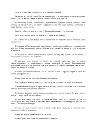 Атеизм нуждается в религии ничуть не меньше, чем вера.

     Большинство людей терпят банкротство потому, что вкладывают слишком крупный
капитал в прозу жизни. Разориться на поэзии по крайней мере почетно.

     Большинству наших современных портретистов суждено полное забвение. Они
никогда не передают того, что видят. Передают они то, что видит публика, а публика не
видит ровным счетом ничего.

     Бывать в обществе просто скучно. А быть вне общества — уже трагедия.

     Быть естественной очень трудная поза — долго не выдержишь!

     В Америке молодежь всегда готова поделиться со старшими всеми запасами своей
неопытности.

     В Америке, в Скалистых горах, я видел единственный разумный метод художественной
критики. В баре над пианино висела табличка: «Не стреляйте в пианиста — он делает все,
что может».

     В Англии мы имеем замечательную поэзию, потому что публика ее не читает, а
следовательно, никак на нее не влияет.

     В Англии, если человек не может по крайней мере два раза в неделю
разглагольствовать о нравственности перед обширной и вполне безнравственной
аудиторией, политическое поприще для него закрыто. В смысле профессии ему остается
только ботаника или церковь.

    В жизни нет ничего сложного. Это мы сложны. Жизнь — простая штука, и в ней что
проще, тем правильнее.

     В искусстве, как и в политике, деды всегда не правы.

     В истины веры верят не потому, что они разумны, а потому, что их часто повторяют.

     В книжках общедоступных серий принято излагать общедоступные взгляды, и дешевая
критика извинительна в дешевых изданиях.

     В Лондоне слишком много женщин, которые верят своим мужьям. Их сразу можно
узнать — у них такой несчастный вид.

     В наш век газеты пытаются заставить публику судить о скульпторе не по его
скульптурам, а по тому, как он относится к жене; о художнике — по размеру его доходов, и о
поэте — по цвету его галстука.

    В наш век люди слишком много читают, чтобы быть мудрыми, и слишком много
думают, чтобы быть красивыми.

     В наш век миром правят личности, а не идеи.

     В наше время быть понятым значит попасть впросак.
 