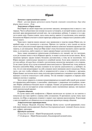 Н. Зима, Д. Зима. «Как назвать мальчика. Лучшее имя для вашего ребенка»




                                          Юрий
      Значение и происхождение имени:
      Юрий – русская форма греческого имени Георгий, означает «земледелец». Еще одна
форма этого имени – Егор.
      Энергетика и Карма имени
      Имя Юрий по своей энергетике достаточно заводное, жизнерадостное и вместе с тем
твердое. Чисто субъективно оно похоже на кусок гуттаперчи, из которой можно сделать как
веселый, ярко раскрашенный детский мяч, так и резиновую дубинку. А можно и то и дру-
гое в одном лице. Одним словом, здесь очень многое зависит от воспитания, хотя, конечно,
большинство Юриев сочетают в своем характере добродушие с твердостью и умением доби-
ваться своего.
      Чаще всего энергия имени находит свое проявление в чувстве юмора Юрия или, по
крайней мере, в его склонности к веселью. Причем это чувство у него далеко не всегда
носит чисто увеселительный характер и нередко является довольно мощным оружием и для
защиты, и для нападения. Зачастую Юра может очень болезненно высмеять своего против-
ника, и, согласитесь, найти защиту от такого оружия бывает достаточно непросто.
      Здесь также сказывается значительная устойчивость его эмоций, так что частенько,
если уж человек попал в число Юриных врагов, то может остаться им на всю жизнь. Жаль,
неумение прощать трудно назвать большим достоинством, к тому же не исключено, что
Юрия ожидают значительные трудности в семейной жизни. Если жена стремится загнать
его под каблук, ей надо быть готовой к достаточному количеству насмешек с его стороны.
То же самое грозит ей в случае излишней самостоятельности. Причиной же этому является
большое самолюбие Юры, которое основано не на чувстве ущемленности, а, наоборот, на
том, что его имя концентрирует на себе слишком много внимания своего владельца. Очень
часто, для того чтобы избавить себя от неприятностей в семье и в общении с друзьями,
Юрию бывает достаточно всего лишь получше прислушиваться к эмоциям и чувствам окру-
жающих и полегче относиться к себе самому. Это же поможет сохранить в порядке свою
нервную систему и здоровье.
      Зато в делах твердость и умение концентрироваться на какой-либо одной цели делают
его прекрасным работником, а самолюбие, граничащее с уверенным честолюбием, позво-
ляет Юрию добиваться больших высот в карьере. Однако для руководящей работы ему не
помешает, если он постарается лучше понимать своих подчиненных прежде, чем вынесет
свой окончательный вердикт.
      Секреты общения
      В случае каких-либо конфликтов с Юрием желательно не пускать их на самотек и
попытаться все-таки прийти к какому-либо соглашению. В противном случае очень мало
шансов, что Юра со временем отмякнет и вернет свое хорошее расположение. В разговоре
с ним постарайтесь не обижаться на его несколько ироничную манеру общения.
      Астрологическая характеристика
      Знак Зодиака: Водолей. Планета: Юпитер. Цвета имени: густой оранжевый, сталь-
ной, коричневый, иногда красный. Наиболее благоприятный цвет: зеленый. Камень-талис-
ман: нефрит, хризопраз.
      Празднуем именины
      13 августа (31 июля) – Юрий Петроградский, мученик.
      17 (4) февраля – Юрий Всеволодович, Владимирский великий князь.


                                                                                     101
 