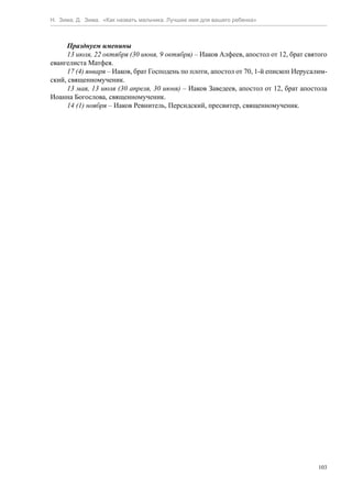 Н. Зима, Д. Зима. «Как назвать мальчика. Лучшее имя для вашего ребенка»



     Празднуем именины
     13 июля, 22 октября (30 июня, 9 октября) – Иаков Алфеев, апостол от 12, брат святого
евангелиста Матфея.
     17 (4) января – Иаков, брат Господень по плоти, апостол от 70, 1-й епископ Иерусалим-
ский, священномученик.
     13 мая, 13 июля (30 апреля, 30 июня) – Иаков Заведеев, апостол от 12, брат апостола
Иоанна Богослова, священномученик.
     14 (1) ноября – Иаков Ревнитель, Персидский, пресвитер, священномученик.




                                                                                       103
 
