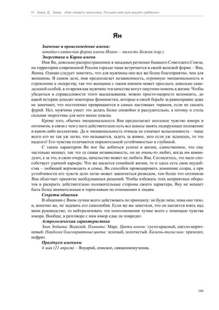 Н. Зима, Д. Зима. «Как назвать мальчика. Лучшее имя для вашего ребенка»




                                             Ян
      Значение и происхождение имени:
      западно-славянская форма имени Иоанн – милость Божия (евр.).
      Энергетика и Карма имени
      Имя Ян, довольно распространенное в западных регионах бывшего Советского Союза,
на территории современной России гораздо чаще встречается в своей женской форме – Яна,
Янина. Однако следует заметить, что для мужчины оно все же более благоприятно, чем для
женщины. В самом деле, имя предполагает независимость, огромную эмоциональность и
стремление к лидерству, так что женщина с таким именем может прослыть довольно скан-
дальной особой, в то время как мужчине эти качества могут ощутимо помочь в жизни. Чтобы
убедиться в справедливости этого высказывания, можно просто-напросто вспомнить, до
какой истерии доходят некоторые феминистки, которые в своей борьбе за равноправие даже
не замечают, что постепенно превращаются в самых настоящих тиранов, если не сказать
фурий. Нет, мужчина умеет это делать более спокойно и рассудительно, а потому и столь
сильная энергетика для него менее опасна.
      Кроме того, обычно эмоциональность Яна предполагает неплохое чувство юмора и
оптимизм, в связи с чем у него действительно есть все шансы занять лидирующее положение
в каком-либо коллективе. Да и эмоциональность отнюдь не означает вспыльчивость – чаще
всего его не так уж легко, что называется, задеть за живое, зато если уж заденешь, то это
надолго! Его чувства отличаются поразительной устойчивостью и глубиной.
      С таким характером Ян мог бы добиться успеха в жизни, единственное, что ему
частенько мешает, так это та самая независимость; он не очень-то любит, когда им коман-
дуют, а за это, в свою очередь, начальство может не любить Яна. Согласитесь, это мало спо-
собствует удачной карьере. Что же касается семейной жизни, то и здесь есть свои неудоб-
ства – любящий верховодить в семье, Ян способен провоцировать домашние ссоры, а при
устойчивости его чувств дело легко может закончиться разводом, тем более что оптимизм
Яна облегчает принятие необдуманных решений. Чтобы избежать этих неприятных оборо-
тов и раскрыть действительно положительные стороны своего характера, Яну не мешает
быть более внимательным и терпеливым по отношению к людям.
      Секреты общения
      В общении с Яном лучше всего действовать по принципу: не буди лихо, пока оно тихо,
и, конечно же, не задевать его самолюбия. Если же вы заметили, что он пытается взять над
вами руководство, то нейтрализовать эти поползновения лучше всего с помощью чувства
юмора. Вообще, в разговоре с ним юмор едва ли повредит.
      Астрологическая характеристика
      Знак Зодиака: Водолей. Планета: Марс. Цвета имени: густо-красный, светло-корич-
невый. Наиболее благоприятные цвета: зеленый, золотистый. Камень-талисман: хризолит,
нефрит.
      Празднуем именины
      4 мая (21 апреля) – Януарий, епископ, священномученик.




                                                                                       104
 