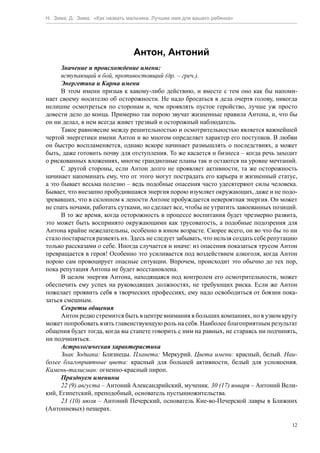 Н. Зима, Д. Зима. «Как назвать мальчика. Лучшее имя для вашего ребенка»




                                 Антон, Антоний
      Значение и происхождение имени:
      вступающий в бой, противостоящий (др. – греч.).
      Энергетика и Карма имени
      В этом имени призыв к какому-либо действию, и вместе с тем оно как бы напоми-
нает своему носителю об осторожности. Не надо бросаться в дела очертя голову, никогда
нелишне осмотреться по сторонам и, чем проявлять пустое геройство, лучше уж просто
довести дело до конца. Примерно так порою звучат жизненные правила Антона, и, что бы
он ни делал, в нем всегда живет трезвый и осторожный наблюдатель.
      Такое равновесие между решительностью и осмотрительностью является важнейшей
чертой энергетики имени Антон и во многом определяет характер его поступков. В любви
он быстро воспламеняется, однако вскоре начинает размышлять о последствиях, а может
быть, даже готовить почву для отступления. То же касается и бизнеса – когда речь заходит
о рискованных вложениях, многие грандиозные планы так и остаются на уровне мечтаний.
      С другой стороны, если Антон долго не проявляет активности, та же осторожность
начинает напоминать ему, что от этого могут пострадать его карьера и жизненный статус,
а это бывает весьма полезно – ведь подобные опасения часто удесятеряют силы человека.
Бывает, что внезапно пробудившаяся энергия порою изумляет окружающих, даже и не подо-
зревавших, что в склонном к лености Антоне пробуждается невероятная энергия. Он может
не спать ночами, работать сутками, но сделает все, чтобы не утратить завоеванных позиций.
      В то же время, когда осторожность в процессе воспитания будет чрезмерно развита,
это может быть воспринято окружающими как трусоватость, а подобные подозрения для
Антона крайне нежелательны, особенно в юном возрасте. Скорее всего, он во что бы то ни
стало постарается развеять их. Здесь не следует забывать, что нельзя создать себе репутацию
только рассказами о себе. Иногда случается и иначе: из опасения показаться трусом Антон
превращается в героя! Особенно это усиливается под воздействием алкоголя, когда Антон
порою сам провоцирует опасные ситуации. Впрочем, происходит это обычно до тех пор,
пока репутация Антона не будет восстановлена.
      В целом энергия Антона, находящаяся под контролем его осмотрительности, может
обеспечить ему успех на руководящих должностях, не требующих риска. Если же Антон
пожелает проявить себя в творческих профессиях, ему надо освободиться от боязни пока-
заться смешным.
      Секреты общения
      Антон редко стремится быть в центре внимания в больших компаниях, но в узком кругу
может попробовать взять главенствующую роль на себя. Наиболее благоприятным результат
общения будет тогда, когда вы станете говорить с ним на равных, не стараясь ни подчинять,
ни подчиняться.
      Астрологическая характеристика
      Знак Зодиака: Близнецы. Планета: Меркурий. Цвета имени: красный, белый. Наи-
более благоприятные цвета: красный для большей активности, белый для успокоения.
Камень-талисман: огненно-красный пироп.
      Празднуем именины
      22 (9) августа – Антоний Александрийский, мученик. 30 (17) января – Антоний Вели-
кий, Египетский, преподобный, основатель пустынножительства.
      23 (10) июля – Антоний Печерский, основатель Кие-во-Печерской лавры в Ближних
(Антониевых) пещерах.

                                                                                         12
 