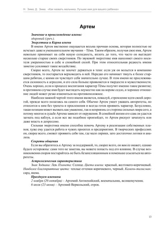 Н. Зима, Д. Зима. «Как назвать мальчика. Лучшее имя для вашего ребенка»




                                         Артем
      Значение и происхождение имени:
      здоровый (греч.).
      Энергетика и Карма имени
      В имени Артем явственно ощущается весьма прочная основа, которая полностью не
исчезает даже в уменьшительном звучании – Тёма. Таким образом, получая свое имя, Артем
невольно принимает на себя некую солидность, вплоть до того, что часто он выглядит
несколько старше своих сверстников. По звуковой энергетике имя наполняет своего носи-
теля уверенностью в себе и спокойной силой. При этом относительная редкость имени
заметно усиливает такое воздействие.
      Скорее всего, Артем не захочет держаться в тени: если уж он вольется в компанию
сверстников, то постарается верховодить в ней. Нередко его начинает тянуть к более стар-
шим ребятам, с коими он чувствует себя значительно лучше. В этом имени не прослежива-
ется склонность к агрессии, и его сила больше проявляется в твердости и мужественности.
Очень хорошо, если в процессе воспитания характер Тёмы получит именно такое развитие;
в противном случае имя будет выглядеть неуместно как на корове седло, и хорошее отноше-
ние людей может резко измениться на противоположное.
      Наиболее важной чертой этого имени является, пожалуй, стремление идти своей доро-
гой, прежде всего полагаясь на самого себя. Обычно Артем умеет уважать авторитеты, но
относится к ним без трепета и преклонения и всегда готов проявить характер. Безусловно,
такая позиция может вызвать как уважение, так и неприязнь со стороны сильных мира сего, а
потому многое в судьбе Артема зависит от окружения. В семейной жизни его едва ли удастся
загнать под каблук, а если все же подобное произойдет, то Артем рискует зачахнуть или
даже впасть в депрессию.
      Сильная энергетика имени способна помочь Артему в реализации собственных пла-
нов; хуже ему удается работа в чужих проектах и предприятиях. В творческих профессиях
он, скорее всего, сможет проявить себя там, где мало лирики, зато достаточно логики и ана-
лиза.
      Секреты общения
      Если вы обратитесь к Артему за поддержкой, то, скорее всего, он вам ее окажет, однако
будьте осторожны: сами того не заметив, вы можете попасть под его влияние. В случае воз-
никновения споров постарайтесь не быть безапелляционным и поменьше ссылаться на авто-
ритеты.
      Астрологическая характеристика
      Знак Зодиака: Лев. Планета: Солнце. Цвета имени: красный, желтовато-коричневый.
Наиболее благоприятные цвета: теплые оттенки коричневого, черный. Камень-талисман:
сард, яшма.
      Празднуем именины
      2 ноября (20 октября) – Артемий Антиохийский, военачальник, великомученик.
      6 июля (23 июня) – Артемий Веркольский, отрок.




                                                                                         13
 