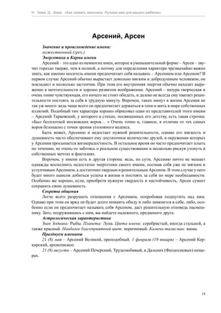 Н. Зима, Д. Зима. «Как назвать мальчика. Лучшее имя для вашего ребенка»




                                 Арсений, Арсен
      Значение и происхождение имени:
      мужественный (греч.).
      Энергетика и Карма имени
      Арсений – это одно из немногих имен, которое в уменьшительной форме – Арсен – зву-
чит гораздо тверже, чем в полной, а потому для определения характера чрезвычайно важно
знать, как именно носитель имени предпочитает себя называть – Арсением или Арсеном? В
первом случае Арсений обычно вырастает довольно мягким и добродушным человеком, он
покладист и несколько застенчив. При этом его внутренняя энергия обычно находит выра-
жение в мечтательности и хорошо развитом воображении. Арсений – натура творческая и
очень тонко чувствующая, его ничего не стоит обидеть, и далеко не всегда ему хватает реши-
тельности постоять за себя в трудную минуту. Впрочем, таких минут в жизни Арсения не
так уж много: ведь чаще всего он предпочитает держаться в тени и жить в мире собственных
иллюзий. Подобный тип характера хорошо обрисовал один из представителей этого имени
– Арсений Тарковский, у которого в стихах, посвященных его детству, есть такая строчка:
«Был бесплотней московских воров… » Очень точно и, главное, в отличие от тех самых
воров безопасно с точки зрения уголовного кодекса.
      Быть может, Арсению и недостает нужной решительности, однако его мягкость и
душевность часто обеспечивают ему достаточное количество друзей, в окружении которых
у Арсения просыпается жизнерадостность. В остальное время он часто предпочитает плыть
по течению, не очень-то заботясь о реальном существовании и несколько рискуя утонуть в
собственных мечтах и фантазиях.
      Впрочем, у имени есть и другая сторона: ведь, по сути, Арсению ничто не мешает
однажды восполнить недостатки энергетики своего имени, осознав себя уже не мягким и
уступчивым Арсением, а достаточно твердым и решительным Арсеном. В этом случае у него
будет много шансов добиться успеха в жизни и постоять за себя по мере необходимости.
Особенно же хорошо, если, приобретя нужную твердость и настойчивость, Арсен сумеет
сохранить свою душевность.
      Секреты общения
      Легче всего разрушить отношения с Арсением, попробовав подшутить над ним.
Однако при этом он вряд ли будет долго помнить обиду и либо замкнется в себе, либо, осо-
бенно если он предпочитает называть себя Арсеном, даст решительную отповедь насмеш-
нику. Зато, подружившись с ним, вы найдете надежного, преданного друга.
      Астрологическая характеристика
      Знак Зодиака: Рыбы. Планета: Луна. Цвета имени: серебристый, иногда стальной, а
также красный. Наиболее благоприятный цвет: коричневый. Камень-талисман: яшма.
      Празднуем именины
      21 (8) мая – Арсений Великий, преподобный. 1 февраля (19 января) – Арсений Кер-
кирский, архиепископ.
      21 (8) августа – Арсений Печерский, Трудолюбивый, в Дальних (Феодосиевых) пеще-
рах.




                                                                                        14
 