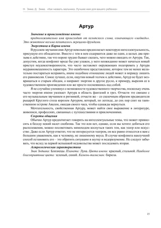 Н. Зима, Д. Зима. «Как назвать мальчика. Лучшее имя для вашего ребенка»




                                          Артур
      Значение и происхождение имени:
      предположительно имя происходит от кельтского слова, означающего «медведь».
Это животное весьма почиталось жрецами-друидами.
      Энергетика и Карма имени
      В русском звучании имя Артур невольно предполагает некоторую интеллектуальность,
присущую его обладателю. Вместе с тем в нем содержится даже не один, а целых два при-
зыва к действию, так что порою трудно бывает сказать, чего можно ожидать от Артура. Так,
допустим, когда конфликт вроде бы уже улажен, у него неожиданно может начаться новый
приступ неудовлетворенности, что часто заставляет окружающих подозревать у Артура
неуравновешенность характера. Это ошибочное представление, которое тем не менее жела-
тельно постараться исправить, иначе подобное отношение людей может и вправду лишить
его равновесия. Самое лучшее, если, ощутив новый толчок к действию, Артур не будет воз-
вращаться к старым обидам, а направит энергию в другое русло, к примеру, выразив ее в
художественном произведении или же просто посмеявшись над собой.
      Я не случайно упомянул о возможности художественного творчества, поскольку очень
часто энергия имени увлекает Артура в область фантазий и грез. Отчасти это связано с
его музыкальным звучанием и ритмикой, отчасти же – со сказочным образом предводителя
рыцарей Круглого стола королем Артуром, который, по легенде, до сих пор спит на таин-
ственном острове Авалон, ожидая своего часа, чтобы однажды вернуться.
      Мечтательность, свойственная Артуру, может найти свое выражение в литературе,
живописи, профессиях, связанных с путешествиями и приключениями.
      Секреты общения
      Обычно Артур предпочитает говорить на интеллектуальные темы, что может привно-
сить в беседу некий налет снобизма. Так это или нет, однако, если вы хотите добиться его
расположения, можно посоветовать мимоходом коснуться таких тем, как театр или искус-
ство. Даже если Артур ответит, что не интересуется театром, он все равно отнесется к вам с
большим уважением, как к человеку, не лишенному вкуса. В случае конфликта наилучший
способ остановить его – это обратить ситуацию в шутку и недоразумение. Не следует забы-
вать, что вслед за первой вспышкой недовольства может последовать вторая.
      Астрологическая характеристика
      Знак Зодиака: Близнецы. Планета: Луна. Цвета имени: красный, стальной. Наиболее
благоприятные цвета: зеленый, синий. Камень-талисман: бирюза.




                                                                                        15
 
