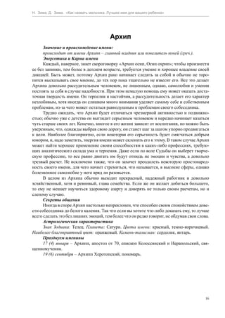 Н. Зима, Д. Зима. «Как назвать мальчика. Лучшее имя для вашего ребенка»




                                         Архип
      Значение и происхождение имени:
      происходит от имени Архипп – главный всадник или повелитель коней (греч.).
      Энергетика и Карма имени
      Каждый, наверное, знает скороговорку «Архип осип, Осип охрип»; чтобы произнести
ее без запинки, тем более в детском возрасте, требуется умение и хорошее владение своей
дикцией. Быть может, поэтому Архип рано начинает следить за собой и обычно не торо-
пится высказывать свое мнение, до тех пор пока тщательно не взвесит его. Все это делает
Архипа довольно рассудительным человеком, не лишенным, однако, самолюбия и умения
постоять за себя в случае надобности. При этом немалую помощь ему может оказать доста-
точная твердость имени. Он терпелив и настойчив, а рассудительность делает его характер
незлобивым, хотя иногда он слишком много внимания уделяет самому себе и собственным
проблемам, из-за чего может остаться равнодушным к проблемам своего собеседника.
      Трудно ожидать, что Архип будет отличаться чрезмерной активностью и подвижно-
стью; обычно уже с детства он выглядит серьезным человеком и нередко начинает казаться
чуть старше своих лет. Конечно, многое в его жизни зависит от воспитания, но можно быть
уверенным, что, однажды выбрав свою дорогу, он станет шаг за шагом упорно продвигаться
к цели. Наиболее благоприятно, если некоторая его серьезность будет смягчаться добрым
юмором, и, надо заметить, энергия имени может склонить его к этому. В таком случае Архип
может найти хорошее применение своим способностям в каких-либо профессиях, требую-
щих аналитического склада ума и терпения. Даже если по воле Судьбы он выберет творче-
скую профессию, то все равно двигать им будут отнюдь не эмоции и чувства, а довольно
трезвый расчет. Не исключено также, что он захочет преодолеть некоторую простонарод-
ность своего имени, для чего начнет стремиться, что называется, в высокие сферы, однако
болезненное самолюбие у него вряд ли разовьется.
      В целом из Архипа обычно выходит прекрасный, надежный работник и довольно
хозяйственный, хотя и ревнивый, глава семейства. Если же он желает добиться большего,
то ему не мешает научиться здоровому азарту и доверять не только своим расчетам, но и
слепому случаю.
      Секреты общения
      Иногда в споре Архип настолько непреклонен, что способен своим спокойствием дове-
сти собеседника до белого каления. Так что если вы хотите что-либо доказать ему, то лучше
всего сделать это без лишних эмоций, тем более что он редко говорит, не обдумав свои слова.
      Астрологическая характеристика
      Знак Зодиака: Телец. Планета: Сатурн. Цвета имени: красный, темно-коричневый.
Наиболее благоприятный цвет: оранжевый. Камень-талисман: сердолик, янтарь.
      Празднуем именины
      17 (4) января – Архипп, апостол от 70, епископ Колоссянский и Иерапольский, свя-
щенномученик.
      19 (6) сентября – Архипп Херотопский, пономарь.




                                                                                         16
 
