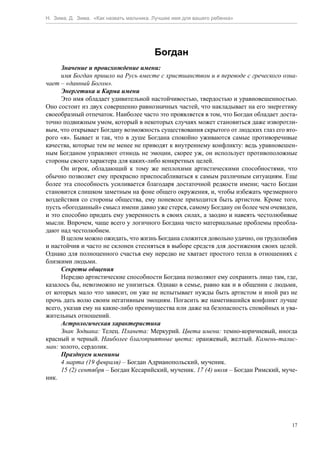 Н. Зима, Д. Зима. «Как назвать мальчика. Лучшее имя для вашего ребенка»




                                         Богдан
      Значение и происхождение имени:
      имя Богдан пришло на Русь вместе с христианством и в переводе с греческого озна-
чает – «данный Богом».
      Энергетика и Карма имени
      Это имя обладает удивительной настойчивостью, твердостью и уравновешенностью.
Оно состоит из двух совершенно равнозначных частей, что накладывает на его энергетику
своеобразный отпечаток. Наиболее часто это проявляется в том, что Богдан обладает доста-
точно подвижным умом, который в некоторых случаях может становиться даже изворотли-
вым, что открывает Богдану возможность существования скрытого от людских глаз его вто-
рого «я». Бывает и так, что в душе Богдана спокойно уживаются самые противоречивые
качества, которые тем не менее не приводят к внутреннему конфликту: ведь уравновешен-
ным Богданом управляют отнюдь не эмоции, скорее уж, он использует противоположные
стороны своего характера для каких-либо конкретных целей.
      Он игрок, обладающий к тому же неплохими артистическими способностями, что
обычно позволяет ему прекрасно приспосабливаться к самым различным ситуациям. Еще
более эта способность усиливается благодаря достаточной редкости имени; часто Богдан
становится слишком заметным на фоне общего окружения, и, чтобы избежать чрезмерного
воздействия со стороны общества, ему поневоле приходится быть артистом. Кроме того,
пусть «богоданный» смысл имени давно уже стерся, самому Богдану он более чем очевиден,
и это способно придать ему уверенность в своих силах, а заодно и навеять честолюбивые
мысли. Впрочем, чаще всего у логичного Богдана чисто материальные проблемы преобла-
дают над честолюбием.
      В целом можно ожидать, что жизнь Богдана сложится довольно удачно, он трудолюбив
и настойчив и часто не склонен стесняться в выборе средств для достижения своих целей.
Однако для полноценного счастья ему нередко не хватает простого тепла в отношениях с
близкими людьми.
      Секреты общения
      Нередко артистические способности Богдана позволяют ему сохранить лицо там, где,
казалось бы, невозможно не унизиться. Однако в семье, равно как и в общении с людьми,
от которых мало что зависит, он уже не испытывает нужды быть артистом и иной раз не
прочь дать волю своим негативным эмоциям. Погасить же наметившийся конфликт лучше
всего, указав ему на какие-либо преимущества или даже на безопасность спокойных и ува-
жительных отношений.
      Астрологическая характеристика
      Знак Зодиака: Телец. Планета: Меркурий. Цвета имени: темно-коричневый, иногда
красный и черный. Наиболее благоприятные цвета: оранжевый, желтый. Камень-талис-
ман: золото, сердолик.
      Празднуем именины
      4 марта (19 февраля) – Богдан Адрианопольский, мученик.
      15 (2) сентября – Богдан Кесарийский, мученик. 17 (4) июля – Богдан Римский, муче-
ник.




                                                                                      17
 