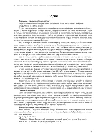 Н. Зима, Д. Зима. «Как назвать мальчика. Лучшее имя для вашего ребенка»




                                         Борис
      Значение и происхождение имени:
      современный вариант старославянского имени Борислав, славный в борьбе.
      Энергетика и Карма имени
      В этом русском имени заложен огромный заряд силы, упорства и даже некоторой жест-
кости. С какой стороны ни смотри на него, энергетика имени от этого не меняется. Здесь
и твердое звучание слова, и ассоциации, связанные с конкретным значением, и известные
исторические герои, не отличавшиеся особой мягкостью и уступчивостью. Такое имя дают
сыну родители, ожидая, что тот будет настоящим мужчиной, твердо стоящим на ногах, и это
во многом определяет характер Бориса.
      Что и говорить, соответствовать такому образу непросто – ведь у любого человека
существует множество слабостей, и потому часто Борис ищет спасения в остроумии и шут-
ках, далеко не всегда пристойных. Однако за веселостью Бориса-балагура нередко просту-
пает усталость Бориса-работяги, вечного борца с жизненными трудностями. Случается, что,
долгое время живя в не совсем понятном напряжении, Боря начинает искать разрядку в алко-
голе, и, пожалуй, только закаленная воля не дает ему окончательно спиться.
      Безусловно, развитие в себе качеств настоящего мужчины – занятие далеко не беспо-
лезное, и все же не следует забывать, что жизнь состоит не только из одних трудностей и пре-
одолений. Если с детства Борису не было привито человеколюбие и более спокойное отно-
шение к неудачам, то, вполне возможно, все его действия станут совершаться с характерным
душевным надрывом. Особенно это плохо, когда от него будут зависеть судьбы людей.
      Очень важно для Бориса научиться терпимо относиться к человеческим слабостям, и
отнюдь не для того, чтобы использовать их в своей борьбе; но еще важнее – больше доверять
Судьбе и уметь проигрывать с достоинством и без особого сожаления. Честное слово, Судьба
не любит излишней зацикленности на каком-либо деле, и более легкое отношение к жизни
едва ли способно повредить!
      Значительная сила воли Бориса может сослужить ему хорошую службу в военной
карьере, на производстве. Он обычно хороший хозяин, любит заботиться о доме и воспиты-
вать детей. Для того чтобы добиться успеха в бизнесе, ему следует постараться не брать на
себя слишком тяжелый груз и относиться к жизни как к игре, скорее забавной, чем трудной.
      Секреты общения
      Если вы захотите поделиться с Борисом своими проблемами, он, скорее всего, сумеет
вас понять, но едва ли вам полегчает от этого – ведь трудностей у него самого выше головы.
Гораздо лучше перевести разговор в веселое русло: это позволит внести в беседу необходи-
мую легкость и взаиморасположение. В споре с Борисом, если уж он возник, неплохо учесть,
что сломить его упорство весьма затруднительно; гораздо уместнее не настаивать на своей
точке зрения, а просто предложить ее как один из вариантов.
      Астрологическая характеристика
      Знак Зодиака: Скорпион. Планета: Марс. Цвета имени: темно-коричневый, темная
сталь. Наиболее благоприятные цвета: светло-коричневый, зеленый, белый. Камень-талис-
ман: агат, хризопраз.
      Празднуем именины
      15 (2) мая – Борис Болгарский, равноапостольный, царь (креститель Болгарии).
      6 августа (24 июля) – Борис страстотерпец, князь.



                                                                                          18
 