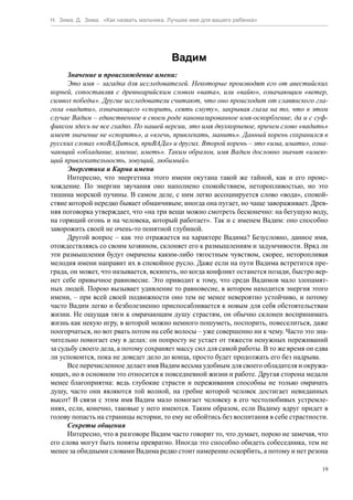 Н. Зима, Д. Зима. «Как назвать мальчика. Лучшее имя для вашего ребенка»




                                         Вадим
      Значение и происхождение имени:
      Это имя – загадка для исследователей. Некоторые производят его от авестийских
корней, сопоставляя с древнеарийским словом «вата», или «вайю», означающим «ветер,
символ победы». Другие исследователи считают, что оно происходит от славянского гла-
гола «вадити», означающего «спорить, сеять смуту», закрывая глаза на то, что в этом
случае Вадим – единственное в своем роде канонизированное имя-оскорбление, да и с суф-
фиксом здесь не все гладко. По нашей версии, это имя двухкорневое, причем слово «вадить»
имеет значение не «спорить», а «влечь, привлекать, манить». Данный корень сохранился в
русских словах «поВАДиться, приВАДа» и других. Второй корень – это «има, имати», озна-
чающий «обладание, имение, иметь». Таким образом, имя Вадим дословно значит «имею-
щий привлекательность, зовущий, любимый».
      Энергетика и Карма имени
      Интересно, что энергетика этого имени окутана такой же тайной, как и его проис-
хождение. По энергии звучания оно наполнено спокойствием, неторопливостью, но это
тишина морской пучины. В самом деле, с ним легко ассоциируется слово «вода», спокой-
ствие которой нередко бывает обманчивым; иногда она пугает, но чаще завораживает. Древ-
няя поговорка утверждает, что «на три вещи можно смотреть бесконечно: на бегущую воду,
на горящий огонь и на человека, который работает». Так и с именем Вадим: оно способно
заворожить своей не очень-то понятной глубиной.
      Другой вопрос – как это отражается на характере Вадима? Безусловно, данное имя,
отождествляясь со своим хозяином, склоняет его к размышлениям и задумчивости. Вряд ли
эти размышления будут омрачены каким-либо тягостным чувством, скорее, неторопливая
мелодия имени направит их в спокойное русло. Даже если на пути Вадима встретится пре-
града, он может, что называется, вскипеть, но когда конфликт останется позади, быстро вер-
нет себе привычное равновесие. Это приводит к тому, что среди Вадимов мало злопамят-
ных людей. Порою вызывает удивление то равновесие, в котором находится энергия этого
имени, – при всей своей подвижности оно тем не менее невероятно устойчиво, и потому
часто Вадим легко и безболезненно приспосабливается к новым для себя обстоятельствам
жизни. Не ощущая тяги к омрачающим душу страстям, он обычно склонен воспринимать
жизнь как некую игру, в которой можно немного пошуметь, поспорить, повеселиться, даже
поогорчаться, но вот рвать потом на себе волосы – уже совершенно ни к чему. Часто это зна-
чительно помогает ему в делах: он попросту не устает от тяжести ненужных переживаний
за судьбу своего дела, а потому сохраняет массу сил для самой работы. В то же время он едва
ли успокоится, пока не доведет дело до конца, просто будет продолжать его без надрыва.
      Все перечисленное делает имя Вадим весьма удобным для своего обладателя и окружа-
ющих, но в основном это относится к повседневной жизни и работе. Другая сторона медали
менее благоприятна: ведь глубокие страсти и переживания способны не только омрачать
душу, часто они являются той волной, на гребне которой человек достигает невиданных
высот! В связи с этим имя Вадим мало помогает человеку в его честолюбивых устремле-
ниях, если, конечно, таковые у него имеются. Таким образом, если Вадиму вдруг придет в
голову попасть на страницы истории, то ему не обойтись без воспитания в себе страстности.
      Секреты общения
      Интересно, что в разговоре Вадим часто говорит то, что думает, порою не замечая, что
его слова могут быть поняты превратно. Иногда это способно обидеть собеседника, тем не
менее за обидными словами Вадима редко стоит намерение оскорбить, а потому и нет резона

                                                                                         19
 
