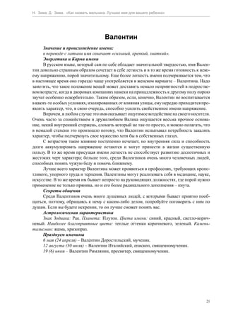 Н. Зима, Д. Зима. «Как назвать мальчика. Лучшее имя для вашего ребенка»




                                      Валентин
      Значение и происхождение имени:
      в переводе с латыни имя означает «сильный, крепкий, хваткий».
      Энергетика и Карма имени
      В русском языке, который сам по себе обладает значительной твердостью, имя Вален-
тин довольно странным образом сочетает в себе легкость и в то же время готовность к неко-
ему напряжению, порой значительному. Еще более легкость имени подчеркивается тем, что
в настоящее время оно гораздо чаще употребляется в женском варианте – Валентина. Надо
заметить, что такое положение вещей может доставить немало неприятностей в подростко-
вом возрасте, когда в дворовых компаниях намеки на принадлежность к другому полу порою
звучат особенно оскорбительно. Таким образом, если, конечно, Валентин не воспитывается
в каких-то особых условиях, изолированных от влияния улицы, ему нередко приходится про-
являть характер, что, в свою очередь, способно усилить свойственное имени напряжение.
      Впрочем, в любом случае это имя оказывает ощутимое воздействие на своего носителя.
Очень часто за спокойствием и дружелюбием Валика ощущается весьма прочное основа-
ние, некий внутренний стержень, сломить который не так-то просто, и можно полагать, что
в немалой степени это произошло потому, что Валентин испытывал потребность закалять
характер, чтобы подчеркнуть свое мужество хотя бы в собственных глазах.
      С возрастом такое влияние постепенно исчезает, но внутренняя сила и способность
долго аккумулировать напряжение остаются и могут принести в жизни существенную
пользу. В то же время присущая имени легкость не способствует развитию деспотичных и
жестоких черт характера; больше того, среди Валентинов очень много человечных людей,
способных понять чужую беду и помочь ближнему.
      Лучше всего характер Валентина может проявиться в профессиях, требующих кропо-
тливого, упорного труда и терпения. Валентины могут реализовать себя в медицине, науке,
искусстве. В то же время им бывает непросто на руководящих должностях, где порой нужно
применение не только пряника, но и его более радикального дополнения – кнута.
      Секреты общения
      Среди Валентинов очень много душевных людей, с которыми бывает приятно пооб-
щаться, поэтому, обращаясь к нему с каким-либо делом, попробуйте поговорить с ним по
душам. Если вы будете искренни, то он лучше сможет понять вас.
      Астрологическая характеристика
      Знак Зодиака: Рак. Планета: Плутон. Цвета имени: синий, красный, светло-корич-
невый. Наиболее благоприятные цвета: теплые оттенки коричневого, зеленый. Камень-
талисман: яшма, хризопраз.
      Празднуем именины
      6 мая (24 апреля) – Валентин Доростольский, мученик.
      12 августа (30 июля) – Валентин Италийский, епископ, священномученик.
      19 (6) июля – Валентин Римлянин, пресвитер, священномученик.




                                                                                       21
 