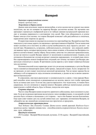 Н. Зима, Д. Зима. «Как назвать мальчика. Лучшее имя для вашего ребенка»




                                       Валерий
      Значение и происхождение имени:
      бодрый, крепкий (лат.).
      Энергетика и Карма имени
      Данное имя исполнено энергии жизнелюбия, и хотя в целом оно не довлеет над своим
носителем, все же его влияние на характер Валеры достаточно велико. По звучанию оно
призывает стремиться к выбранной цели и по тайным законам музыкальной гармонии все-
ляет в человека уверенность в достижении этих целей. При этом убежденность в успехе
бывает иногда столь велика, что порою Валерий позволяет себе расслабиться и отвлечься,
переключив свою энергию на другое.
      В энергетике имени не ощущается склонности к противоборству: Валерий не ищет боя,
чаще всего у него иные дороги, не связанные с противостоянием и борьбой. Тем не менее имя
может склонять его и постоять за себя в случае необходимости, ведь гордость для него – не
пустой звук. Подвижность, остроумие, любознательность, оптимизм – вот, пожалуй, наибо-
лее важные черты, которые предполагает имя в своем хозяине, и большинство Валериев ста-
раются соответствовать такому образу. Безусловно, качества эти довольно привлекательны,
но все же многое в судьбе Валеры зависит от воспитания и самовоспитания. Скажем, если
оптимизм в большинстве случаев встречает симпатии окружающих, то острый язык спосо-
бен спровоцировать немало конфликтных ситуаций; вот почему так важно для Валеры ува-
жительно относиться к людям. В противном случае врагов у него может появиться больше
чем достаточно.
      Оптимистический склад характера делает его ум весьма подвижным; в детстве Валера
часто становится инициатором каких-либо проказ, заводилой в играх. Если с возрастом это
не проходит, из него может получиться неплохой организатор. Тем не менее хорошо бы не
забывать и об осторожности: ведь оптимизм оптимизмом, а далеко не все в жизни заканчи-
вается благополучно!
      К сожалению, имя мало располагает к основательности; в связи с этим нередко Вале-
рий способен легко отвлекаться и размениваться на мелочи, вместо того чтобы терпеливо
вести до конца одно дело. Если же ему удастся преодолеть этот недостаток, то можно быть
уверенным, что его оптимизм и энергия помогут Валерию добиться значительных успехов
практически в любой области, будь то бизнес, искусство или наука.
      Секреты общения
      Часто в лице Валерия можно встретить приятного собеседника, мало склонного к уны-
нию. Если же по разным причинам вы вступили с ним в конфронтацию, то на всякий случай
неплохо быть готовым к насмешкам с его стороны – часто они бывают весьма болезненны.
Еще один совет можно дать на случай совместных дел: заражаясь оптимизмом Валерия, не
забывайте все же лишний раз основательно все просчитать и продумать.
      Астрологическая характеристика
      Знак Зодиака: Лев. Планета: Солнце. Цвета имени: синий, красный. Наиболее благо-
приятные цвета: черный, темная сталь – способны помочь сосредоточиться. Камень-талис-
ман: гагат, лабрадорит.
      Празднуем именины
      20 (7) ноября – Валерий Мелитинский, мученик. 22 (9) марта – Валерий Севастийский,
мученик.



                                                                                       22
 