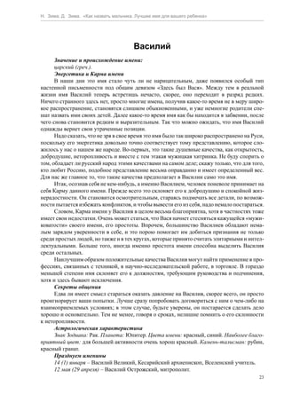 Н. Зима, Д. Зима. «Как назвать мальчика. Лучшее имя для вашего ребенка»




                                       Василий
      Значение и происхождение имени:
      царский (греч.).
      Энергетика и Карма имени
      В наши дни это имя стало чуть ли не нарицательным, даже появился особый тип
настенной письменности под общим девизом «Здесь был Вася». Между тем в реальной
жизни имя Василий теперь встретишь нечасто, скорее, оно переходит в разряд редких.
Ничего странного здесь нет, просто многие имена, получив какое-то время не в меру широ-
кое распространение, становятся слишком обыкновенными, и уже немногие родители спе-
шат назвать ими своих детей. Далее какое-то время имя как бы находится в забвении, после
чего снова становится редким и выразительным. Так что можно ожидать, что имя Василий
однажды вернет свои утраченные позиции.
      Надо сказать, что не зря в свое время это имя было так широко распространено на Руси,
поскольку его энергетика довольно точно соответствует тому представлению, которое сло-
жилось у нас о нашем же народе. Во-первых, это такие душевные качества, как открытость,
добродушие, неторопливость и вместе с тем этакая мужицкая хитринка. Не буду спорить о
том, обладает ли русский народ этими качествами на самом деле; скажу только, что для того,
кто любит Россию, подобное представление весьма оправданно и имеет определенный вес.
Для нас же главное то, что такие качества предполагает в Василии само это имя.
      Итак, осознав себя не кем-нибудь, а именно Василием, человек поневоле принимает на
себя Карму данного имени. Прежде всего это склоняет его к добродушию и спокойной жиз-
нерадостности. Он становится осмотрительным, стараясь подмечать все детали, по возмож-
ности пытается избежать конфликтов, и чтобы вывести его из себя, надо немало постараться.
      Словом, Карма имени у Василия в целом весьма благоприятна, хотя в частностях тоже
имеет свои недостатки. Очень может статься, что Вася начнет стесняться кажущейся «мужи-
коватости» своего имени, его простоты. Впрочем, большинство Василиев обладают нема-
лым зарядом уверенности в себе, и это порою помогает им добиться признания не только
среди простых людей, но также и в тех кругах, которые принято считать элитарными и интел-
лектуальными. Больше того, иногда именно простота имени способна выделить Василия
среди остальных.
      Наилучшим образом положительные качества Василия могут найти применение в про-
фессиях, связанных с техникой, в научно-исследовательской работе, в торговле. В гораздо
меньшей степени имя склоняет его к должностям, требующим руководства и подчинения,
хотя и здесь бывают исключения.
      Секреты общения
      Едва ли имеет смысл стараться оказать давление на Василия, скорее всего, он просто
проигнорирует ваши попытки. Лучше сразу попробовать договориться с ним о чем-либо на
взаимоприемлемых условиях; в этом случае, будьте уверены, он постарается сделать дело
хорошо и основательно. Тем не менее, говоря о сроках, нелишне помнить о его склонности
к неторопливости.
      Астрологическая характеристика
      Знак Зодиака: Рак. Планета: Юпитер. Цвета имени: красный, синий. Наиболее благо-
приятный цвет: для большей активности очень хорош красный. Камень-талисман: рубин,
красный гранат.
      Празднуем именины
      14 (1) января – Василий Великий, Кесарийский архиепископ, Вселенский учитель.
      12 мая (29 апреля) – Василий Острожский, митрополит.
                                                                                         23
 