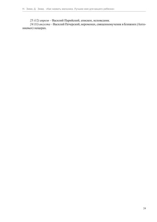 Н. Зима, Д. Зима. «Как назвать мальчика. Лучшее имя для вашего ребенка»



     25 (12) апреля – Василий Парийский, епископ, исповедник.
     24 (11) августа – Василий Печерский, иеромонах, священномученик в Ближних (Анто-
ниевых) пещерах.




                                                                                   24
 