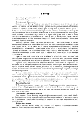 Н. Зима, Д. Зима. «Как назвать мальчика. Лучшее имя для вашего ребенка»




                                         Виктор
      Значение и происхождение имени:
      победитель (лат.).
      Энергетика и Карма имени
      Энергия имени Виктор обладает значительной импульсивностью, порывистостью, в
музыке этого слова ощущается способность быстро воспламеняться какими-либо идеями,
не очень-то опасаясь предстоящих трудностей и последствий, но в то же время в нем чув-
ствуется и готовность остановиться в нужный момент. На деле это может толкнуть Виктора
на непродуманные шаги, возможно, его соблазнят не в меру рискованные, но многообеща-
ющие проекты; тем не менее, встретив на пути значительную преграду, он едва ли будет
пытаться, что называется, прошибить стенку лбом. К тому же Виктор умеет учиться на соб-
ственных ошибках и потому, пострадав в юности от своей импульсивности, становится с
возрастом более осторожным.
      Имя Виктор мало склоняет его носителя к романтизму и идеализму, скорее, он трезво-
мыслящий и довольно прагматичный человек, хотя и не лишенный авантюрной жилки. Даже
если Виктор ощутит тягу к искусству, то едва ли его прельстит описание красот природы
или чувственных переживаний вздыхающих о любви героев. Его привлекают приключения,
сильные эмоции, особенно если они связаны со значительными материальными благами; он
обычно азартный игрок, однако, начав всерьез проигрывать, скорее всего, успеет вовремя
остановиться.
      Хуже обстоит дело с алкоголем. Если подвижность Виктора не сможет найти выход в
иных занятиях, он рискует постепенно пристраститься к бутылке – ведь в отличие от прочих
опасностей алкоголь затягивает незаметно, а значит, и остановиться бывает слишком трудно.
      Лучший выход импульсивность характера Виктора может найти в остроумии, что
делает его весьма интересным и веселым собеседником. В этом случае Виктор бывает невоз-
держан в словах, порой говорит лишнее, но все же это не так опасно, как импульсивность
в делах. Поэтому наиболее оптимально, когда именно чувство юмора получает у Виктора
достаточное развитие.
      В общем и целом энергия этого имени довольно благоприятна и может найти приме-
нение в самых разнообразных областях, особенно в тех, которые не связаны с поисками
абстрактных истин и философских понятий. Надо заметить, что наш материалистический
век предоставляет Виктору весьма широкие возможности практически в любой профессии,
будь то наука, технические специальности или даже литература.
      Секреты общения
      С Виктором желательно говорить как можно более конкретно и внятно, долгие рассу-
ждения о чем-либо, скорее всего, не найдут у него отклика. Вполне возможно, что за его
серьезным тоном может скрываться шутка или даже насмешка; в этом случае попробуйте
тоже пошутить в ответ.
      Астрологическая характеристика
      Знак Зодиака: Телец. Планета: Меркурий. Цвета имени: синий, темно-серый. Наибо-
лее благоприятные цвета: красный для большей активности, теплые оттенки коричневого
для терпеливости. Для спокойного равновесия подойдет темно-серый. Камень-талисман:
сердолик, агат.
      Празднуем именины
      24 (11) ноября – Виктор Дамасский, мученик. 28 (15) апреля – Виктор Грузинский,
мученик. 2 апреля (20 марта) – Виктор Римский, мученик.

                                                                                       25
 