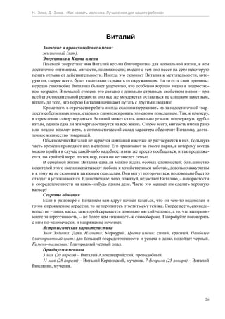 Н. Зима, Д. Зима. «Как назвать мальчика. Лучшее имя для вашего ребенка»




                                       Виталий
      Значение и происхождение имени:
      жизненный (лат).
      Энергетика и Карма имени
      По своей энергетике имя Виталий весьма благоприятно для нормальной жизни, в нем
достаточно оптимизма, мягкости, подвижности; вместе с тем оно несет на себе некоторую
печать отрыва от действительности. Иногда это склоняет Виталия к мечтательности, кото-
рую он, скорее всего, будет тщательно скрывать от окружающих. На то есть свои причины:
нередко самолюбие Виталика бывает ущемлено, что особенно хорошо видно в подростко-
вом возрасте. В немалой степени это связано с довольно странным свойством имени – при
всей его относительной редкости оно все же умудряется оставаться не слишком заметным,
вплоть до того, что порою Виталия начинают путать с другими людьми!
      Кроме того, в отрочестве ребята иногда склонны переживать из-за недостаточной твер-
дости собственных имен, стараясь скомпенсировать это своим поведением. Так, к примеру,
в стремлении самоутвердиться Виталий может стать довольно резким, подчеркнуто грубо-
ватым, однако едва ли эти черты останутся на всю жизнь. Скорее всего, мягкость имени рано
или поздно возьмет верх, а оптимистический склад характера обеспечит Виталику доста-
точное количество товарищей.
      Обыкновенно Виталий не чурается компаний и все же не растворяется в них, большую
часть времени проводя от них в стороне. Его принимают за своего парня, к которому всегда
можно прийти в случае какой-либо надобности или же просто пообщаться, и так продолжа-
ется, по крайней мере, до тех пор, пока он не заведет семью.
      В семейной жизни Виталия едва ли можно ждать особых сложностей; большинство
носителей этого имени испытывают любовь к хозяйственным заботам, довольно аккуратны
и к тому же не склонны к затяжным скандалам. Они могут погорячиться, но довольно быстро
отходят и успокаиваются. Единственное, чего, пожалуй, недостает Виталию, – напористости
и сосредоточенности на каком-нибудь одном деле. Часто это мешает им сделать хорошую
карьеру
      Секреты общения
      Если в разговоре с Виталием вам вдруг начнет казаться, что он чем-то недоволен и
готов к проявлению агрессии, то не торопитесь ответить ему тем же. Скорее всего, его недо-
вольство – лишь маска, за которой скрывается довольно мягкий человек, а то, что вы прини-
маете за агрессивность, – не более чем готовность к самообороне. Попробуйте поговорить
с ним по-человечески, и напряжение исчезнет.
      Астрологическая характеристика
      Знак Зодиака: Дева. Планета: Меркурий. Цвета имени: синий, красный. Наиболее
благоприятный цвет: для большей сосредоточенности и успеха в делах подойдет черный.
Камень-талисман: благородный черный опал.
      Празднуем именины
      3 мая (20 апреля) – Виталий Александрийский, преподобный.
      11 мая (28 апреля) – Виталий Керкинский, мученик. 7 февраля (25 января) – Виталий
Римлянин, мученик.




                                                                                        26
 