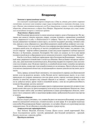 Н. Зима, Д. Зима. «Как назвать мальчика. Лучшее имя для вашего ребенка»




                                      Владимир
      Значение и происхождение имени:
      оно означает «владеющий миром» (старослав.). Едва ли, однако, речь идет о мировом
господстве, поскольку само понятие «мир» чаще употреблялось в значении «договор, согла-
сие». Именно эти понятия почитались на Руси священными, а ранее, в эпоху индоарийской
общности, обожествлялись в образе бога Митры. Нарушение договора или слова счита-
лось величайшим позором и смывалось кровью.
      Энергетика и Карма имени
      Имя Владимир предполагает в своем владельце широту души и благородство. По зву-
чанию оно начисто лишено агрессии, скорее, склоняя человека к проявлению спокойной
силы, уверенности в себе, к общительности и доброте. Часто все это делает Владимира
весьма уважаемым человеком в своем кругу; он охотно поддержит разговор, поможет сове-
том, нередко к нему обращаются с просьбами разрешить какой-нибудь конфликт или спор.
      Удивительно, что, получив в России столь широкое распространение, имя Владимир не
потеряло своей силы, не затерлось от частого употребления. Быть может, это связано с тем,
что его энергия – энергия любви и уважения, а само оно уходит корнями в глубокое прошлое
России с ее былинами, сказками, богатырями. Кто знает, не сыграло ли это в свое время
положительной роли в образовании культа коммунистического гения Владимира Ленина?
      Как бы то ни было, наиболее характерная черта большинства Владимиров – значитель-
ный запас уверенного спокойствия и легкости в общении. Иногда бывает интересно наблю-
дать, как, даже выполняя подчиненную роль, Владимир умудряется сохранить свое достоин-
ство и не потерять лицо. Он редко горячится, в семейной жизни может спокойно воспринять
главенство жены, однако при этом подкаблучником его не назовешь. Просто обычно он явля-
ется вполне самоценной личностью, не нуждающейся в лишнем доказательстве своих досто-
инств.
      Здесь, правда, нелишне будет напомнить, что самоценность хороша для обыкновенной
жизни; если же родители желают, чтобы Володя достиг значительных высот, то не стоит
принуждать его усердно заниматься тем или иным делом, гораздо логичнее развить в нем
именно то качество, которого ему главным образом и не хватает, – честолюбие. Без него
он не добьется ничего, кроме тихой и спокойной жизни, с ним же его работоспособность
позволит Владимиру достичь многого!
      Володя – работяга; редко испытывая страсть к преодолению трудностей, он просто уве-
ренно делает свое дело, не тратя понапрасну силы на пустые переживания. Конечно же, такое
качество может найти себе достойное применение в самых разнообразных областях, начи-
ная от чисто домашних забот и заканчивая профессиями, требующими большого мастерства
и таланта.
      Секреты общения
      Всегда следует учитывать, что, в каком бы ранге ни находился Владимир, он все равно
является самоценной личностью, готовой постоять за свои права. В то же время поскольку
самолюбие Владимира редко бывает ущемлено, то случайно обидеть его в разговоре весьма
затруднительно. Он не обидчив и способен оценить чужую шутку.
      Астрологическая характеристика
      Знак Зодиака: Водолей. Планета: Солнце. Цвета имени: синий, коричневый. Наи-
более благоприятные цвета: золотой, оранжевый. Для большей активности – красный.
Камень-талисман: сердолик, рубин.
      Празднуем именины

                                                                                       27
 