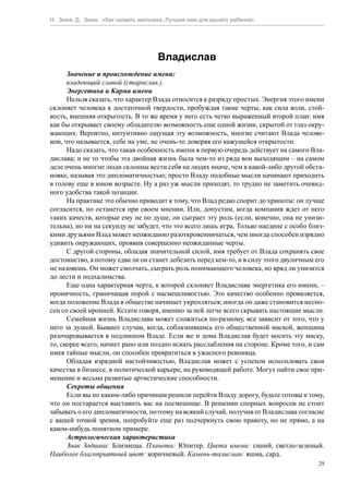 Н. Зима, Д. Зима. «Как назвать мальчика. Лучшее имя для вашего ребенка»




                                     Владислав
      Значение и происхождение имени:
      владеющий славой (старослав.).
      Энергетика и Карма имени
      Нельзя сказать, что характер Влада относится к разряду простых. Энергия этого имени
склоняет человека к достаточной твердости, пробуждая такие черты, как сила воли, стой-
кость, внешняя открытость. В то же время у него есть четко выраженный второй план: имя
как бы открывает своему обладателю возможность еще одной жизни, скрытой от глаз окру-
жающих. Вероятно, интуитивно ощущая эту возможность, многие считают Влада челове-
ком, что называется, себе на уме, не очень-то доверяя его кажущейся открытости.
      Надо сказать, что такая особенность имени в первую очередь действует на самого Вла-
дислава; и не то чтобы эта двойная жизнь была чем-то из ряда вон выходящим – на самом
деле очень многие люди склонны вести себя на людях иначе, чем в какой-либо другой обста-
новке, называя это дипломатичностью; просто Владу подобные мысли начинают приходить
в голову еще в юном возрасте. Ну а раз уж мысли приходят, то трудно не заметить очевид-
ного удобства такой позиции.
      На практике это обычно приводит к тому, что Влад редко спорит до хрипоты: он лучше
согласится, но останется при своем мнении. Или, допустим, когда компания ждет от него
таких качеств, которые ему не по душе, он сыграет эту роль (если, конечно, она не унизи-
тельна), но ни на секунду не забудет, что это всего лишь игра. Только наедине с особо близ-
кими друзьями Влад может неожиданно разоткровенничаться, чем иногда способен изрядно
удивить окружающих, проявив совершенно неожиданные черты.
      С другой стороны, обладая значительной силой, имя требует от Влада сохранять свое
достоинство, а потому едва ли он станет лебезить перед кем-то, и в силу этого двуличным его
не назовешь. Он может смолчать, сыграть роль понимающего человека, но вряд ли унизится
до лести и подхалимства.
      Еще одна характерная черта, к которой склоняет Владислава энергетика его имени, –
ироничность, граничащая порой с насмешливостью. Это качество особенно проявляется,
когда положение Влада в обществе начинает укрепляться; иногда он даже становится несно-
сен со своей иронией. Кстати говоря, именно за ней легче всего скрывать настоящие мысли.
      Семейная жизнь Владислава может сложиться по-разному, все зависит от того, что у
него за душой. Бывают случаи, когда, соблазнившись его общественной маской, женщина
разочаровывается в подлинном Владе. Если же и дома Владислав будет носить эту маску,
то, скорее всего, начнет рано или поздно искать расслабления на стороне. Кроме того, и сам
имея тайные мысли, он способен превратиться в ужасного ревнивца.
      Обладая изрядной настойчивостью, Владислав может с успехом использовать свои
качества в бизнесе, в политической карьере, на руководящей работе. Могут найти свое при-
менение и весьма развитые артистические способности.
      Секреты общения
      Если вы по каким-либо причинам решили перейти Владу дорогу, будьте готовы к тому,
что он постарается выставить вас на посмешище. В решении спорных вопросов не стоит
забывать о его дипломатичности, поэтому на всякий случай, получив от Владислава согласие
с вашей точкой зрения, попробуйте еще раз подчеркнуть свою правоту, но не прямо, а на
каком-нибудь понятном примере.
      Астрологическая характеристика
      Знак Зодиака: Близнецы. Планета: Юпитер. Цвета имени: синий, светло-зеленый.
Наиболее благоприятный цвет: коричневый. Камень-талисман: яшма, сард.
                                                                                         29
 