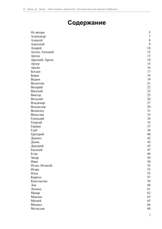 Н. Зима, Д. Зима. «Как назвать мальчика. Лучшее имя для вашего ребенка»




                                 Содержание
     От автора                                                             5
     Александр                                                             7
     Алексей                                                               8
     Анатолий                                                              9
     Андрей                                                               10
     Антон, Антоний                                                       12
     Артем                                                                13
     Арсений, Арсен                                                       14
     Артур                                                                15
     Архип                                                                16
     Богдан                                                               17
     Борис                                                                18
     Вадим                                                                19
     Валентин                                                             21
     Валерий                                                              22
     Василий                                                              23
     Виктор                                                               25
     Виталий                                                              26
     Владимир                                                             27
     Владислав                                                            29
     Всеволод                                                             31
     Вячеслав                                                             33
     Геннадий                                                             34
     Георгий                                                              35
     Герман                                                               37
     Глеб                                                                 38
     Григорий                                                             40
     Даниил                                                               42
     Денис                                                                43
     Дмитрий                                                              45
     Евгений                                                              47
     Егор                                                                 48
     Захар                                                                49
     Иван                                                                 50
     Игнат. Игнатий                                                       52
     Игорь                                                                53
     Илья                                                                 55
     Кирилл                                                               57
     Константин                                                           59
     Лев                                                                  60
     Леонид                                                               61
     Макар                                                                62
     Максим                                                               63
     Матвей                                                               65
     Михаил                                                               66
     Мстислав                                                             68
                                                                           3
 