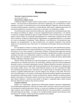 Н. Зима, Д. Зима. «Как назвать мальчика. Лучшее имя для вашего ребенка»




                                      Всеволод
      Значение и происхождение имени:
      всевластный (слав.).
      Энергетика и Карма имени
      Странным образом энергия данного имени входит в диссонанс с его конкретным зна-
чением – оно настолько не предполагает властности характера, что если Всеволод и имеет
влияние на людей, то исключительно в силу умения убеждать. Впрочем, вполне возможно,
что наши далекие предки и вложили в это имя именно такой смысл, выразив свою мечту об
идеальном правителе, чья власть строится не на насилии, а на уважении и любви.
      Это имя наделяет своего носителя стойкостью, терпеливостью, спокойным мужеством.
Его энергия незлобива, но тверда, от нее веет уравновешенным оптимизмом, а это именно
те качества, которые передаются другим людям наиболее легко. В самом деле, из человека
трудно сделать борца, на излишней самоуверенности и стремлении к превосходству очень
легко сломаться, встретив сопротивление окружающих, но уравновешенность и оптимизм
ни у кого не вызывают отторжения. Таким образом, и сам Всеволод, и большинство окру-
жающих его воспринимают это имя положительно, что нередко открывает Севе многие
двери на его жизненном пути. Еще более это усиливается благодаря относительной редко-
сти имени.
      В то же время в отличие от многих других оптимистичных имен имя Всеволод распо-
лагает к сосредоточенности и самоуглубленности, а это может стать значительным плюсом!
Тем более что оно мало склоняет к педантизму. Обычно из Всеволодов вырастают весьма
старательные люди; они хорошо учатся, редко попадают в неприятные истории, пользуются
любовью учителей, но в любимчики не рвутся и потому не теряют авторитета среди това-
рищей. Чаще всего подобные тенденции остаются у них и во взрослой жизни, обеспечивая
хорошую карьеру и крепкую семью.
      Одним словом, имя Всеволод очень благоприятно для спокойной жизни и в этом-то и
заключается его главный недостаток. Не испытывая глубоких страстей и всепоглощающих
желаний, недолго и потерять ориентиры в жизни. Нередко Всеволод начинает мучиться от
отсутствия главной цели и какой-либо захватывающей мечты, без которых все старания рано
или поздно теряют смысл. Это очень существенный момент, и на него следовало бы обра-
тить внимание родителям Севы, поскольку если в самом имени не заложены четкие устре-
мления, то крайне необходимо еще в детстве привить ему интерес к чему-либо. Чем силь-
нее и достойнее будет этот интерес, тем больше у Всеволода шансов прожить полноценную,
насыщенную событиями жизнь. Самому же Всеволоду можно пожелать не бояться риско-
ванных поступков и в большей степени относиться к жизни как к довольно увлекательной
игре. Будьте уверены, с началом игры придут и интерес, и здоровый азарт, а ваши лучшие
качества обязательно помогут вам достичь успеха!
      Секреты общения
      Бывает, что в разговоре с Всеволодом собеседника начинает невольно завораживать
его неторопливая уверенность. Иногда это может сбить человека с мысли. Если вы не жела-
ете поддаваться такому невольному гипнозу, то лучше всего разрядить ситуацию с помощью
пары удачных шуток. Кроме того, хотя обычно Всеволод мало расположен к эмоциональ-
ному разговору, все же юмор – это одна из тех эмоций, которая поможет вести беседу в нуж-
ном вам русле. Главное, чтобы шутка была удачной и беззлобной.
      Астрологическая характеристика


                                                                                       31
 