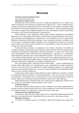Н. Зима, Д. Зима. «Как назвать мальчика. Лучшее имя для вашего ребенка»




                                      Вячеслав
      Значение и происхождение имени:
      наиславнейший (старослав.).
      Энергетика и Карма имени
      Имя Вячеслав очень звучное, оно зовет к лидерству, первенству, но это скорее спор-
тивное состязание, чем стремление к превосходству. Другое дело – сумеет ли Вячеслав реа-
лизовать такую свою устремленность? Здесь дело даже не в ассоциации с понятием славы
как таковой, оно читается слишком явно и не так уж однозначно – ведь слава бывает разная,
в том числе и дурная. В то же время первый слог этого слова гораздо сильнее воздействует
на психику в силу своей четкой ритмики и непонятности.
      Таким образом, в силу энергетики имени перед Славой открываются два наиболее
вероятных пути – реализовать свой импульс к лидерству, воспитывая характер, или же испы-
тать значительное разочарование, столкнувшись с естественными для этого трудностями.
Впрочем, большинство Вячеславов проходят такое испытание успешно, поскольку отно-
сятся к нему со спортивным азартом. Вообще, тяга к спортивности остается у них обычно
на всю жизнь, они следят за своим здоровьем, не злоупотребляют алкоголем, обладают тер-
пеливостью и веселым нравом.
      В реальной жизни, однако, их лидерство не так заметно, поскольку это требует не
столько состязания, сколько искусства подчинять людей своей воле. Часто им нравится орга-
низовывать всевозможные мероприятия, особенно связанные с отдыхом; они также могут
стать инициаторами каких-либо совместных предприятий с друзьями, но, к сожалению,
порою начинают увлекаться все тем же спортивным азартом – кто больше, у кого лучше? –
и это начинает мешать общему делу. Если Слава хочет стать хорошим руководителем, ему
в первую очередь необходимо выйти самому из общей игры и больше использовать личные
качества подчиненных, примиряя их интересы с интересом дела.
      Еще одна важная черта, присущая многим Вячеславам, – чувство справедливости,
которое также обусловлено его спортивностью, ведь спортивный дух может процветать
только там, где все честно и по правилам. Его может искренне огорчать, что в жизни дело
далеко не всегда обстоит именно так, а иногда это даже способно надолго вышибить Вяче-
слава из седла и вызвать депрессию.
      Славу тяжело назвать трудоголиком, обычно он умеет и работать, и отдыхать, а потому
и к домашним заботам относится с должным вниманием – ведь это его место для отдыха.
В отношениях с женщинами часто легок, ревность его не слишком беспокоит, однако на
измену скорее всего отреагирует весьма болезненно; может быть, даже чересчур.
      Характер Вячеслава способен помочь ему в самых разных профессиях, особенно же в
тех, где есть дух состязания и многое зависит от него лично.
      Секреты общения
      Ведя какие-либо дела с Вячеславом, не следует забывать о его чувстве справедливости;
он может охотно согласиться вам помочь, но, если ему покажется, что вы просто используете
его в своих интересах, он, скорее всего, перестанет иметь с вами дело.
      Астрологическая характеристика
      Знак Зодиака: Овен. Планета: Марс. Цвета имени: вишневый, коричневый, красный.
Наиболее благоприятный цвет: коричневый. Камень-талисман: сард, яшма, янтарь.
      Празднуем именины
      17 марта, 11 октября (4 марта, 28 сентября) – Вячеслав Чешский, князь, страстотер-
пец.

                                                                                        33
 