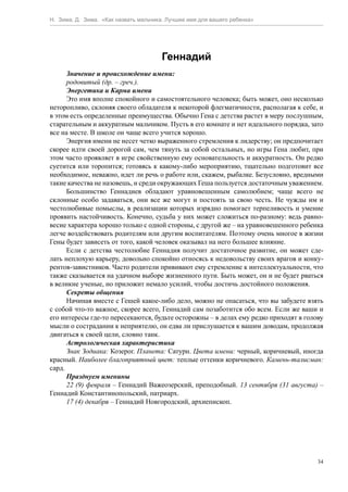 Н. Зима, Д. Зима. «Как назвать мальчика. Лучшее имя для вашего ребенка»




                                      Геннадий
      Значение и происхождение имени:
      родовитый (др. – греч.).
      Энергетика и Карма имени
      Это имя вполне спокойного и самостоятельного человека; быть может, оно несколько
неторопливо, склоняя своего обладателя к некоторой флегматичности, располагая к себе, и
в этом есть определенные преимущества. Обычно Гена с детства растет в меру послушным,
старательным и аккуратным мальчиком. Пусть в его комнате и нет идеального порядка, зато
все на месте. В школе он чаще всего учится хорошо.
      Энергия имени не несет четко выраженного стремления к лидерству; он предпочитает
скорее идти своей дорогой сам, чем тянуть за собой остальных, но игры Гена любит, при
этом часто проявляет в игре свойственную ему основательность и аккуратность. Он редко
суетится или торопится; готовясь к какому-либо мероприятию, тщательно подготовит все
необходимое, неважно, идет ли речь о работе или, скажем, рыбалке. Безусловно, вредными
такие качества не назовешь, и среди окружающих Геша пользуется достаточным уважением.
      Большинство Геннадиев обладают уравновешенным самолюбием; чаще всего не
склонные особо задаваться, они все же могут и постоять за свою честь. Не чужды им и
честолюбивые помыслы, в реализации которых изрядно помогает терпеливость и умение
проявить настойчивость. Конечно, судьба у них может сложиться по-разному: ведь равно-
весие характера хорошо только с одной стороны, с другой же – на уравновешенного ребенка
легче воздействовать родителям или другим воспитателям. Поэтому очень многое в жизни
Гены будет зависеть от того, какой человек оказывал на него большее влияние.
      Если с детства честолюбие Геннадия получит достаточное развитие, он может сде-
лать неплохую карьеру, довольно спокойно относясь к недовольству своих врагов и конку-
рентов-завистников. Часто родители прививают ему стремление к интеллектуальности, что
также сказывается на удачном выборе жизненного пути. Быть может, он и не будет рваться
в великие ученые, но приложит немало усилий, чтобы достичь достойного положения.
      Секреты общения
      Начиная вместе с Гешей какое-либо дело, можно не опасаться, что вы забудете взять
с собой что-то важное, скорее всего, Геннадий сам позаботится обо всем. Если же ваши и
его интересы где-то пересекаются, будьте осторожны – в делах ему редко приходят в голову
мысли о сострадании к неприятелю, он едва ли прислушается к вашим доводам, продолжая
двигаться к своей цели, словно танк.
      Астрологическая характеристика
      Знак Зодиака: Козерог. Планета: Сатурн. Цвета имени: черный, коричневый, иногда
красный. Наиболее благоприятный цвет: теплые оттенки коричневого. Камень-талисман:
сард.
      Празднуем именины
      22 (9) февраля – Геннадий Важеозерский, преподобный. 13 сентября (31 августа) –
Геннадий Константинопольский, патриарх.
      17 (4) декабря – Геннадий Новгородский, архиепископ.




                                                                                      34
 