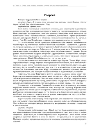 Н. Зима, Д. Зима. «Как назвать мальчика. Лучшее имя для вашего ребенка»




                                        Георгий
      Значение и происхождение имени:
      земледелец (греч.). В русском языке это греческое имя чаще употребляется в другой
форме – Юрий. Еще один его вариант – Егор.
      Энергетика и Карма имени
      В нем таится склонность к честолюбию, возможно, даже к некоторому высокомерию,
однако оно как бы и намекает своему хозяину о чреватости такого возвышения над людьми.
Прислушайтесь к звучанию этого слова: оно начинается на подъеме, затем напряжение его
возрастает и в конце – неопределенность. Может быть, поэтому часто Георгий предпочитает
называть себя просто Жорой, в то время как уменьшительный вариант мог бы звучать и
иначе – Гера. Нет, имя Жора больше сглаживает или маскирует опасное честолюбие.
      Есть у этого имени и другая характерная особенность – оно оживляет в памяти герои-
ческий образ, и у окружающих невольно возникает ассоциация – Победоносец. А раз так,
то, потерпев поражение или отступив от трудностей, Георгий может небезосновательно опа-
саться насмешки: мол, тоже мне Победоносец! В молодые годы, когда большинство маль-
чиков испытывают потребность в самоутверждении, подобная насмешка способна больно
ударить по самолюбию и подорвать авторитет. С другой стороны, соответствовать по харак-
теру и силе этому образу всегда и везде безумно сложно. Зато никому не придет в голову
такая параллель с Жорой: Жора Победоносец – это уже ни к чему.
      Все это довольно интересно отражается на характере Георгия. Обычно Жора, следуя
за располагающей к юмору энергией своего уменьшительного имени, легко вписывается в
коллектив и даже порою становится душой компании. Он может поднять настроение, раз-
веселить, затеять что-либо интересное, но у него есть и другая жизнь, жизнь мечтателя и
честолюбца. Компании не затягивают Жору слишком сильно, чаще всего он много времени
проводит за книгами, хотя на людях склонен посмеиваться над этим своим увлечением.
      Интересно, что, когда Жоре удается достичь высокого положения или же когда у него
будут для этого хорошие шансы, он, скорее всего, предпочтет, чтобы его называли Георгием,
забыв об уменьшительном имени. Многим может показаться, что Жора совершенно изме-
нился, что удачи вскружили ему голову, однако это не так; просто он наконец-то перестал
скрывать свои истинные мысли и стал таким, каким он всегда и ощущал себя в мечтах.
      В отношениях с женщинами Георгию обеспечивают успех его внешняя веселость и
внутренняя мечтательность, с ним бывает легко и интересно. Нередко у Жоры большой
выбор, что обычно мешает сделать его правильно. Примерно как в супермаркете, когда глаза
разбегаются и в конце концов берешь то, что ближе и ярче. Одним словом, шансов на удач-
ный брак у него немного, к тому же успех у женщин может привести к тому, что он будет
легкомысленно относиться к семейной жизни.
      В профессиональном плане ему стоит попробовать себя в творческих специальностях
или в науке, где его развитое воображение, вполне вероятно, найдет достойное применение.
Многих Георгиев привлекает карьера военного или же профессии, связанные с романтикой
и приключениями.
      Секреты общения
      Если вы желаете, чтобы ваш разговор с Жорой получил более доверительное направле-
ние, можете рискнуть открыть ему душу, рассказать немного о своих мечтах, слегка пофан-
тазировать. Скорее всего, он ответит искренностью на искренность. Самый легкий способ
смертельно оскорбить Георгия и стать его врагом – это усомниться в его достоинствах.
Наоборот, он любит заслуженные комплименты и похвалы, чем нередко и пользуются окру-
жающие.
                                                                                       35
 