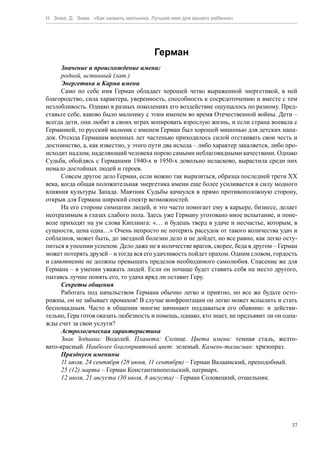 Н. Зима, Д. Зима. «Как назвать мальчика. Лучшее имя для вашего ребенка»




                                         Герман
      Значение и происхождение имени:
      родной, истинный (лат.)
      Энергетика и Карма имени
      Само по себе имя Герман обладает хорошей четко выраженной энергетикой, в ней
благородство, сила характера, уверенность, способность к сосредоточению и вместе с тем
незлобливость. Однако в разных поколениях его воздействие ощущалось по разному. Пред-
ставьте себе, каково было мальчику с этим именем во время Отечественной войны. Дети –
всегда дети, они любят в своих играх копировать взрослую жизнь, и если страна воевала с
Германией, то русский мальчик с именем Герман был хорошей мишенью для детских напа-
док. Отсюда Германам военных лет частенько приходилось силой отстаивать свои честь и
достоинство, а, как известно, у этого пути два исхода – либо характер закаляется, либо про-
исходит надлом, наделяющий человека порою самыми неблаговидными качествами. Однако
Судьба, обойдясь с Германами 1940-х и 1950-х довольно неласково, вырастила среди них
немало достойных людей и героев.
      Совсем другое дело Герман, если можно так выразиться, образца последней трети ХХ
века, когда общая положительная энергетика имени еще более усиливается в силу модного
влияния культуры Запада. Маятник Судьбы качнулся в прямо противоположную сторону,
открыв для Германа широкий спектр возможностей.
      На его стороне симпатии людей, и это часто помогает ему в карьере, бизнесе, делает
неотразимым в глазах слабого пола. Здесь уже Герману уготовано иное испытание, и поне-
воле приходят на ум слова Киплинга: «… и будешь тверд в удаче и несчастье, которым, в
сущности, цена одна…» Очень непросто не потерять рассудок от такого количества удач и
соблазнов, может быть, до звездной болезни дело и не дойдет, но все равно, как легко осту-
питься в упоении успехом. Дело даже не в количестве врагов, скорее, беда в другом – Герман
может потерять друзей – и тогда вся его удачливость пойдет прахом. Одним словом, гордость
и самомнение не должны превышать пределов необходимого самолюбия. Спасение же для
Германа – в умении уважать людей. Если он почаще будет ставить себя на место другого,
пытаясь лучше понять его, то удача вряд ли оставит Геру.
      Секреты общения
      Работать под начальством Германа обычно легко и приятно, но все же будьте осто-
рожны, он не забывает промахов! В случае конфронтации он легко может вспылить и стать
беспощадным. Часто в общении многие начинают поддаваться его обаянию: и действи-
тельно, Гера готов оказать любезность и помощь, однако, кто знает, не предъявит ли он одна-
жды счет за свои услуги?
      Астрологическая характеристика
      Знак Зодиака: Водолей. Планета: Солнце. Цвета имени: темная сталь, желто-
вато-красный. Наиболее благоприятный цвет: зеленый. Камень-талисман: хризопраз.
      Празднуем именины
      11 июля, 24 сентября (28 июня, 11 сентября) – Герман Валаамский, преподобный.
      25 (12) марта – Герман Константинопольский, патриарх.
      12 июля, 21 августа (30 июля, 8 августа) – Герман Соловецкий, отшельник.




                                                                                         37
 