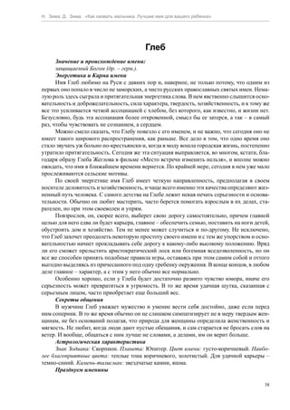 Н. Зима, Д. Зима. «Как назвать мальчика. Лучшее имя для вашего ребенка»




                                           Глеб
      Значение и происхождение имени:
      защищаемый Богом (др. – герм.).
      Энергетика и Карма имени
      Имя Глеб любимо на Руси с давних пор и, наверное, не только потому, что одним из
первых оно попало в число не заморских, а чисто русских православных святых имен. Нема-
лую роль здесь сыграла и притягательная энергетика слова. В нем явственно слышится осно-
вательность и доброжелательность, сила характера, твердость, хозяйственность, и к тому же
все это усиливается четкой ассоциацией с хлебом, без которого, как известно, и жизни нет.
Безусловно, будь эта ассоциация более откровенной, смысл бы ее затерся, а так – в самый
раз, чтобы чувствовать не сознанием, а сердцем.
      Можно смело сказать, что Глебу повезло с его именем, и не важно, что сегодня оно не
имеет такого широкого распространения, как раньше. Все дело в том, что одно время оно
стало звучать уж больно по-крестьянски и, когда в моду вошла городская жизнь, постепенно
утратило притягательность. Сегодня же эта ситуация выправляется, во многом, кстати, бла-
годаря образу Глеба Жеглова в фильме «Место встречи изменить нельзя», и вполне можно
ожидать, что имя в ближайшем времени вернется. По крайней мере, сегодня в нем уже мало
прослеживаются сельские мотивы.
      По своей энергетике имя Глеб имеет четкую направленность, предполагая в своем
носителе деловитость и хозяйственность, и чаще всего именно эти качества определяют жиз-
ненный путь человека. С самого детства на Глебе лежит некая печать серьезности и основа-
тельности. Обычно он любит мастерить, часто берется помогать взрослым в их делах, ста-
рателен, но при этом своеволен и упрям.
      Повзрослев, он, скорее всего, выберет свою дорогу самостоятельно, причем главной
целью для него едва ли будет карьера, главное – обеспечить семью, поставить на ноги детей,
обустроить дом и хозяйство. Тем не менее может случиться и по-другому. Не исключено,
что Глеб захочет преодолеть некоторую простоту своего имени и с тем же упорством и осно-
вательностью начнет прокладывать себе дорогу к какому-либо высокому положению. Вряд
ли его сможет прельстить аристократический лоск или богемная вседозволенность, но он
все же способен принять подобные правила игры, оставаясь при этом самим собой и оттого
выгодно выделяясь из причесанного под одну гребенку окружения. В конце концов, в любом
деле главное – характер, а с этим у него обычно все нормально.
      Особенно хорошо, если у Глеба будет достаточно развито чувство юмора, иначе его
серьезность может превратиться в угрюмость. В то же время удачная шутка, сказанная с
серьезным лицом, часто приобретает еще больший вес.
      Секреты общения
      В мужчине Глеб уважает мужество и умение вести себя достойно, даже если перед
ним соперник. В то же время обычно он не слишком симпатизирует не в меру твердым жен-
щинам, не без оснований полагая, что природа для женщины определила женственность и
мягкость. Не любит, когда люди дают пустые обещания, и сам старается не бросать слов на
ветер. И вообще, общаться с ним лучше не словами, а делами, им он верит больше.
      Астрологическая характеристика
      Знак Зодиака: Скорпион. Планета: Юпитер. Цвет имени: густо-коричневый. Наибо-
лее благоприятные цвета: теплые тона коричневого, золотистый. Для удачной карьеры –
темно-синий. Камень-талисман: звездчатые камни, яшма.
      Празднуем именины

                                                                                        38
 