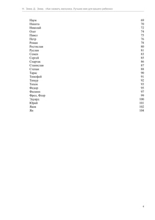 Н. Зима, Д. Зима. «Как назвать мальчика. Лучшее имя для вашего ребенка»



     Наум                                                                  69
     Никита                                                                70
     Николай                                                               72
     Олег                                                                  74
     Павел                                                                 75
     Петр                                                                  76
     Роман                                                                 78
     Ростислав                                                             80
     Руслан                                                                81
     Семен                                                                 83
     Сергей                                                                85
     Спартак                                                               86
     Станислав                                                             87
     Степан                                                                88
     Тарас                                                                 90
     Тимофей                                                               91
     Тимур                                                                 92
     Тихон                                                                 93
     Федор                                                                 95
     Филипп                                                                97
     Фрол, Флор                                                            99
     Эдуард                                                               100
     Юрий                                                                 101
     Яков                                                                 102
     Ян                                                                   104




                                                                            4
 