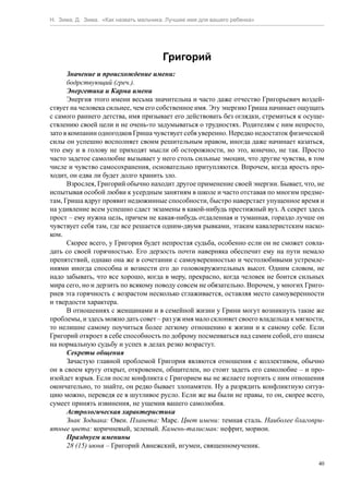 Н. Зима, Д. Зима. «Как назвать мальчика. Лучшее имя для вашего ребенка»




                                       Григорий
      Значение и происхождение имени:
      бодрствующий (греч.).
      Энергетика и Карма имени
      Энергия этого имени весьма значительна и часто даже отчество Григорьевич воздей-
ствует на человека сильнее, чем его собственное имя. Эту энергию Гриша начинает ощущать
с самого раннего детства, имя призывает его действовать без оглядки, стремиться к осуще-
ствлению своей цели и не очень-то задумываться о трудностях. Родителям с ним непросто,
зато в компании одногодков Гриша чувствует себя уверенно. Нередко недостаток физической
силы он успешно восполняет своим решительным нравом, иногда даже начинает казаться,
что ему и в голову не приходят мысли об осторожности, но это, конечно, не так. Просто
часто задетое самолюбие вызывает у него столь сильные эмоции, что другие чувства, в том
числе и чувство самосохранения, основательно притупляются. Впрочем, когда ярость про-
ходит, он едва ли будет долго хранить зло.
      Взрослея, Григорий обычно находит другое применение своей энергии. Бывает, что, не
испытывая особой любви к усердным занятиям в школе и часто отставая по многим предме-
там, Гриша вдруг проявит недюжинные способности, быстро наверстает упущенное время и
на удивление всем успешно сдаст экзамены в какой-нибудь престижный вуз. А секрет здесь
прост – ему нужна цель, причем не какая-нибудь отдаленная и туманная, гораздо лучше он
чувствует себя там, где все решается одним-двумя рывками, этаким кавалеристским наско-
ком.
      Скорее всего, у Григория будет непростая судьба, особенно если он не сможет совла-
дать со своей горячностью. Его дерзость почти наверняка обеспечит ему на пути немало
препятствий, однако она же в сочетании с самоуверенностью и честолюбивыми устремле-
ниями иногда способна и вознести его до головокружительных высот. Одним словом, не
надо забывать, что все хорошо, когда в меру, прекрасно, когда человек не боится сильных
мира сего, но и дерзить по всякому поводу совсем не обязательно. Впрочем, у многих Григо-
риев эта горячность с возрастом несколько сглаживается, оставляя место самоуверенности
и твердости характера.
      В отношениях с женщинами и в семейной жизни у Грини могут возникнуть такие же
проблемы, и здесь можно дать совет – раз уж имя мало склоняет своего владельца к мягкости,
то нелишне самому поучиться более легкому отношению к жизни и к самому себе. Если
Григорий откроет в себе способность по доброму посмеиваться над самим собой, его шансы
на нормальную судьбу и успех в делах резко возрастут.
      Секреты общения
      Зачастую главной проблемой Григория являются отношения с коллективом, обычно
он в своем кругу открыт, откровенен, общителен, но стоит задеть его самолюбие – и про-
изойдет взрыв. Если после конфликта с Григорием вы не желаете портить с ним отношения
окончательно, то знайте, он редко бывает злопамятен. Ну а разрядить конфликтную ситуа-
цию можно, переведя ее в шутливое русло. Если же вы были не правы, то он, скорее всего,
сумеет принять извинения, не ущемив вашего самолюбия.
      Астрологическая характеристика
      Знак Зодиака: Овен. Планета: Марс. Цвет имени: темная сталь. Наиболее благопри-
ятные цвета: коричневый, зеленый. Камень-талисман: нефрит, морион.
      Празднуем именины
      28 (15) июня – Григорий Авнежский, игумен, священномученик.

                                                                                        40
 