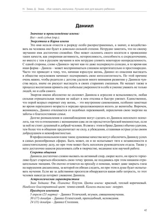Н. Зима, Д. Зима. «Как назвать мальчика. Лучшее имя для вашего ребенка»




                                        Даниил
      Значение и происхождение имени:
      Бог—мой судья (евр.).
      Энергетика и Карма имени
      Это имя нельзя отнести к разряду особо распространенных, а значит, и воздейство-
вать на человека оно будет в довольно сильной степени. Нетрудно заметить, что по своему
звучанию имя достаточно спокойно. Оно может склонить своего носителя к проявлению
таких качеств, как умеренная активность, неторопливость, способность к сосредоточению,
но вместе с тем в русском звучании в нем нетрудно уловить некоторую неопределенность.
С одной стороны, слово «Даниил» звучит как-то даже подчеркнуто солидно, в то время как
иная форма – Данила – может восприниматься слишком непритязательно и простонародно.
Часто это приводит к тому, что, начиная взрослую жизнь, Даниил из опасения выглядеть
в обществе неуклюжим начинает подчеркивать свою интеллигентность. По этой причине
очень важно, чтобы родители с детства уделили много внимания развитию у Даниила чув-
ства вкуса, иначе он рискует выглядеть в своих стараниях смешным. Не мешает также в
процессе воспитания привить ему побольше уверенности в себе и умение уважать не только
людей, но и себя самого.
      Энергия имени абсолютно не склоняет Даниила к агрессии и вспыльчивости, любая
сильная отрицательная эмоция не найдет в нем отклика и быстро увязнет. Единственное,
что порой всерьез омрачает ему жизнь, – это внутренние самокопания, особенно заметные
во время переходного возраста и нередко продолжающиеся вплоть до женитьбы. Впрочем,
женившись, Даниил отвлекается от подобных переживаний, переключив свою энергию на
заботы о благосостоянии семьи.
      Долгие размышления и самонаблюдения могут сделать из Даниила неплохого психо-
лога, так что в отношениях с женщинами едва ли он прельстится броской внешностью, если
за ней не стоит душевный и добрый человек. В связи с этим в браке Даниил обычно удачлив,
тем более что в общении предпочитает не силу, а убеждения, сглаживая острые углы своим
добродушием и неконфликтностью.
      В профессиональном плане такие душевные качества могут обеспечить Даниилу успех
в самых разнообразных сферах. Быть может, он и не испытывает тяги к независимости и
самостоятельному делу, но при этом может быть неплохим руководителем отдела. Также у
него достаточно шансов реализовать себя в творчестве, медицине или научной работе.
      Секреты общения
      Даниила достаточно сложно вызвать на активный спор, скорее всего, он просто терпе-
ливо будет стараться обосновать свою точку зрения, не поддаваясь при этом никаким отри-
цательным эмоциям. Он охотно отзовется на просьбу о помощи, может даже закрыть глаза
на нарушения дисциплины, за которой он обязан следить, но при этом в душе будет испыты-
вать мучения. Если же за действиями просителя обнаружится какая-либо хитрость, то этот
человек навсегда потеряет уважение Даниила.
      Астрологическая характеристика
      Знак Зодиака: Рак. Планета: Плутон. Цвета имени: красный, теплый коричневый.
Наиболее благоприятный цвет: темно-синий. Камень-талисман: лазурит.
      Празднуем именины
      5 апреля (23 марта) – Даниил Угличский, игумен, священномученик.
      30 (17) декабря – Даниил Египетский, преподобный, исповедник.
      24 (11) декабря – Даниил Столпник.

                                                                                      42
 