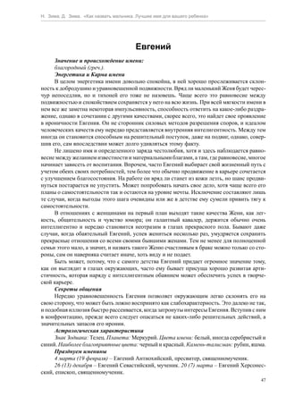 Н. Зима, Д. Зима. «Как назвать мальчика. Лучшее имя для вашего ребенка»




                                        Евгений
      Значение и происхождение имени:
      благородный (греч.).
      Энергетика и Карма имени
      В целом энергетика имени довольно спокойна, в ней хорошо прослеживается склон-
ность к добродушию и уравновешенной подвижности. Вряд ли маленький Женя будет черес-
чур непоседлив, но и тихоней его тоже не назовешь. Чаще всего это равновесие между
подвижностью и спокойствием сохраняется у него на всю жизнь. При всей мягкости имени в
нем все же заметна некоторая импульсивность, способность ответить на какое-либо раздра-
жение, однако в сочетании с другими качествами, скорее всего, это найдет свое проявление
в ироничности Евгения. Он не сторонник силовых методов разрешения споров, и идеалом
человеческих качеств ему нередко представляется внутренняя интелигентность. Между тем
иногда он становится способным на решительный поступок, даже на подвиг, однако, совер-
шив его, сам впоследствии может долго удивляться этому факту.
      Не лишено имя и определенного заряда честолюбия, хотя и здесь наблюдается равно-
весие между желанием известности и материальными благами, а там, где равновесие, многое
начинает зависеть от воспитания. Впрочем, часто Евгений выбирает свой жизненный путь с
учетом обеих своих потребностей, тем более что обычно продвижение в карьере сочетается
с улучшением благосостояния. На работе он вряд ли станет из кожи лезть, но шанс продви-
нуться постарается не упустить. Может попробовать начать свое дело, хотя чаще всего его
планы о самостоятельности так и остаются на уровне мечты. Исключение составляют лишь
те случаи, когда выгоды этого шага очевидны или же в детстве ему сумели привить тягу к
самостоятельности.
      В отношениях с женщинами на первый план выходят такие качества Жени, как лег-
кость, общительность и чувство юмора; он галантный кавалер, держится обычно очень
интеллигентно и нередко становится неотразим в глазах прекрасного пола. Бывают даже
случаи, когда обаятельный Евгений, успев жениться несколько раз, умудряется сохранить
прекрасные отношения со всеми своими бывшими женами. Тем не менее для полноценной
семьи этого мало, а значит, и назвать такого Женю счастливым в браке можно только со сто-
роны, сам он наверняка считает иначе, хоть виду и не подает.
      Быть может, потому, что с самого детства Евгений придает огромное значение тому,
как он выглядит в глазах окружающих, часто ему бывает присуща хорошо развитая арти-
стичность, которая наряду с интеллигентным обаянием может обеспечить успех в творче-
ской карьере.
      Секреты общения
      Нередко уравновешенность Евгения позволяет окружающим легко склонять его на
свою сторону, что может быть ложно воспринято как слабохарактерность. Это далеко не так,
и подобная иллюзия быстро рассеивается, когда затронуты интересы Евгения. Вступив с ним
в конфронтацию, прежде всего следует опасаться не каких-либо решительных действий, а
значительных запасов его иронии.
      Астрологическая характеристика
      Знак Зодиака: Телец. Планета: Меркурий. Цвета имени: белый, иногда серебристый и
синий. Наиболее благоприятные цвета: черный и красный. Камень-талисман: рубин, яшма.
      Празднуем именины
      4 марта (19 февраля) – Евгений Антиохийский, пресвитер, священномученик.
      26 (13) декабря – Евгений Севастийский, мученик. 20 (7) марта – Евгений Херсонес-
ский, епископ, священномученик.
                                                                                       47
 