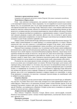 Н. Зима, Д. Зима. «Как назвать мальчика. Лучшее имя для вашего ребенка»




                                           Егор
      Значение и происхождение имени:
      старорусский вариант греческого имени Георгий. Дословно означает земледелец.
      Энергетика и Карма имени
      Егор – имя довольно неожиданное, оно удивляет своей резкой цельностью и вместе
с тем некоторой замкнутостью. Такое ощущение, что его вырубили из целого куска камня.
Кроме того, на сегодняшний день это не самое распространенное имя, и потому его энер-
гия изрядно воздействует на психику Егора. Чаще всего люди с этим именем действительно
являются довольно замкнутыми, обычно их недовольство или раздражение внешне не про-
является и, оставаясь внутри, постепенно накапливается, пока не найдет себе выход. В юном
возрасте это нередко выливается в конфликты с окружающими, однако с годами Егор начи-
нает находить разрядку в каких-либо занятиях. Дело в том, что, в отличие от других имен,
способных накапливать напряжение, это имя не обладает пластичностью и конфликт обычно
оставляет в душе Егора слишком глубокий след.
      Одним словом, волей-неволей Егору приходится искать более безопасные выходы. Он
может найти удовлетворение и в едкой иронии, и в упоении работой, и в спорте. Немало
опасностей таит для него алкоголь, в употреблении которого Егор может легко потерять
меру, ведь поводов для «снятия напряжения» таким способом у него всегда будет много.
      Нередко Егор сглаживает ситуацию тем, что начинает как бы играть некую выбранную
жизненную роль, пряча за ней свои реальные проблемы, при этом он порою отдает этой игре
большую часть своей энергии, получая необходимую разрядку. Конечно, такую маску носит
огромное множество людей, но мало кто, так же как и он, умеет вести свою игру с упоением.
Для него это прекрасная возможность расслабиться. Бывает и так, что он этой своей ролью
увлекает людей и, может быть, даже становится идеологом какого-либо движения, однако
обычно главной его целью является не реализация своих идей, а реализация себя самого.
      И конечно же, ему нужен рядом человек, которому он сможет показаться таким, каков
он есть на самом деле и который сумеет его понять. Поэтому Егор может долго искать себе
хорошую жену, а когда найдет то, что искал, ему уже могут не понадобиться иные пути для
расслабления. Скорее всего, в этом случае из него получится прекрасный муж и отличный
хозяин, от напряжения не останется и следа, а незлобливость характера Егора обеспечит
ему множество друзей и успех в карьере. Однако все это может прийти к Егору значительно
раньше, ведь если в его напряжении виновато в первую очередь его самолюбие, то когда
Егор привыкает сглаживать это качество с помощью чувства юмора, он освобождает себя
от доброй половины проблем.
      Секреты общения
      Будьте осторожны, если вас увлекли какие-либо проекты или идеи Егора, не забывайте,
что для него это может быть всего лишь игра, которую он в один прекрасный момент спо-
собен бросить. Чаще всего о его реальных взглядах знают только близкие друзья. Если же
однажды Егор решит открыть вам душу, будьте уверены, он зачислил вас в списки своих
друзей. Вообще, для нормального общения с Егором лучше всего сглаживать его иронию,
далеко не всегда светлую, добрым юмором.
      Астрологическая характеристика
      Знак Зодиака: Скорпион. Планета: Сатурн. Цвета имени: светло-серый, стальной.
Наиболее благоприятные цвета: теплые оттенки коричневого, золотистый. Камень-талис-
ман: хризолит, агат.
      Празднуем именины
      9 декабря (26 ноября) – Егорий Хиосский, новомученик.
                                                                                       48
 