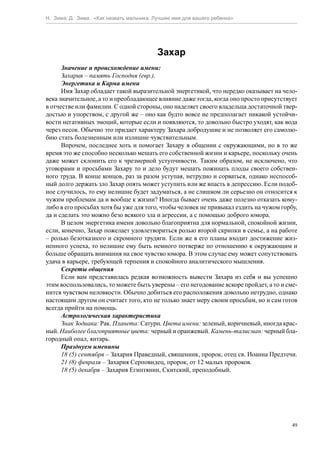 Н. Зима, Д. Зима. «Как назвать мальчика. Лучшее имя для вашего ребенка»




                                          Захар
      Значение и происхождение имени:
      Захария – память Господня (евр.).
      Энергетика и Карма имени
      Имя Захар обладает такой выразительной энергетикой, что нередко оказывает на чело-
века значительное, а то и преобладающее влияние даже тогда, когда оно просто присутствует
в отчестве или фамилии. С одной стороны, оно наделяет своего владельца достаточной твер-
достью и упорством, с другой же – оно как будто вовсе не предполагает никакой устойчи-
вости негативных эмоций, которые если и появляются, то довольно быстро уходят, как вода
через песок. Обычно это придает характеру Захара добродушие и не позволяет его самолю-
бию стать болезненным или излишне чувствительным.
      Впрочем, последнее хоть и помогает Захару в общении с окружающими, но в то же
время это же способно несколько мешать его собственной жизни и карьере, поскольку очень
даже может склонить его к чрезмерной уступчивости. Таким образом, не исключено, что
уговорами и просьбами Захару то и дело будут мешать пожинать плоды своего собствен-
ного труда. В конце концов, раз за разом уступая, нетрудно и сорваться, однако неспособ-
ный долго держать зло Захар опять может уступить или же впасть в депрессию. Если подоб-
ное случилось, то ему нелишне будет задуматься, а не слишком ли серьезно он относится к
чужим проблемам да и вообще к жизни? Иногда бывает очень даже полезно отказать кому-
либо в его просьбах хотя бы уже для того, чтобы человек не привыкал ездить на чужом горбу,
да и сделать это можно безо всякого зла и агрессии, а с помощью доброго юмора.
      В целом энергетика имени довольно благоприятна для нормальной, спокойной жизни,
если, конечно, Захар пожелает удовлетвориться ролью второй скрипки в семье, а на работе
– ролью безотказного и скромного трудяги. Если же в его планы входит достижение жиз-
ненного успеха, то нелишне ему быть немного потверже по отношению к окружающим и
больше обращать внимания на свое чувство юмора. В этом случае ему может сопутствовать
удача в карьере, требующей терпения и спокойного аналитического мышления.
      Секреты общения
      Если вам представилась редкая возможность вывести Захара из себя и вы успешно
этим воспользовались, то можете быть уверены – его негодование вскоре пройдет, а то и сме-
нится чувством неловкости. Обычно добиться его расположения довольно нетрудно, однако
настоящим другом он считает того, кто не только знает меру своим просьбам, но и сам готов
всегда прийти на помощь.
      Астрологическая характеристика
      Знак Зодиака: Рак. Планета: Сатурн. Цвета имени: зеленый, коричневый, иногда крас-
ный. Наиболее благоприятные цвета: черный и оранжевый. Камень-талисман: черный бла-
городный опал, янтарь.
      Празднуем именины
      18 (5) сентября – Захария Праведный, священник, пророк, отец св. Иоанна Предтечи.
      21 (8) февраля – Захария Серповидец, пророк, от 12 малых пророков.
      18 (5) декабря – Захария Египтянин, Скитский, преподобный.




                                                                                        49
 