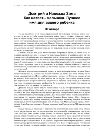 Н. Зима, Д. Зима. «Как назвать мальчика. Лучшее имя для вашего ребенка»




              Дмитрий и Надежда Зима
            Как назвать мальчика. Лучшее
               имя для вашего ребенка
                                      От автора
      Так уж случилось, что в рамках традиционной науки вопрос о влиянии имени чело-
века на его жизнь и судьбу принято относить либо к разряду досужих домыслов, либо и
вовсе к шарлатанству Тем не менее даже самый просвещенный скептик, выбирая имя для
своего собственного ребенка, почему-то старается выбрать из огромной массы имеющихся
имен наиболее красивое и благозвучное. Почему? Неужели за девять месяцев подготовки к
появлению наследника что-то изменилось в законах природы? Или же, как это часто случа-
ется, проблема не имеет значения лишь до тех пор, пока она не коснется человека лично,
не заденет его за живое?
      Конечно, если бы имя было просто набором абстрактных звуков, то нечего было бы
и огород городить, но в том-то и дело, что имя отождествляется с человеком, через него он
осознает сам себя и общается с окружающими, и если уже звучание имени способно вызвать
в людях какое-либо чувство, то это чувство будет автоматически переноситься на обладателя
имени. К примеру, если в русском языке имя Акакий вызывает улыбку, то, поверьте, смеяться
будут не над звучанием слова, а над человеком. А это бывает обидно, особенно если учесть,
что человек-то не сам себя так назвал. Да он, вообще, меньше всех виноват в том, что носит
это глупое имя!
      Впрочем, это слишком очевидный пример; в конце концов большинство имен более-
менее благозвучны, и, казалось бы, можно особенно не ломать над ними голову, но это
только на первый взгляд. Просто неблагозвучность – первое, что бросается в глаза; другие
же моменты менее заметны. Не знаю, как вы, а я это ощутил еще в самом раннем детстве.
Так, родители мои в порыве нежности предпочитали называть меня Митей, в то время как
сам я мог согласиться минимум на Дмитрия. Да и вообще, я чувствовал, что имя мне не
соответствует, что это, скажем так, вовсе не я.
      Для меня не было ничего плохого в этом имени, если бы оно принадлежало кому-либо
другому, а не мне. Слово «Дмитрий» звучало сильно и резко, в нем было нечто основопола-
гающее; я же в том возрасте имел не больше тридцати килограммов живого веса и, кроме
того, был вынужден подчиняться родителям. Как-то неловко было с таким солидным име-
нем стоять в углу или получать подзатыльник. Другая же форма имени – Митя – более под-
ходила бы какому-либо котенку, домашнему, послушному и ласковому. Таковым я себя тоже
не ощущал, и потому подозрения отца в том, что я все-таки Митя, доводили меня до иссту-
пления. И, вообще, мне почему-то больше нравилось имя Спартак. А что? Не самое плохое
из имен.
      Между прочим, я избавился от недовольства именем Митя лишь тогда, когда прошел
некую школу жизни и мне уже не приходилось доказывать себе и окружающим свое муже-
ство. Наоборот, даже забавно теперь носить это мягкое и пушистое имя. Но это сейчас;
раньше же все обстояло иначе, и не скажу, что для меня это не было серьезной проблемой.
Больше того, именно ощущение недостатка мужества в имени Митя иногда толкало меня
на некие безрассудные подвиги. Я как будто бы ощущал мальчишескую потребность смыть
позорные подозрения (которых, кстати, возможно, и не было у окружающих) собственной
глупостью. Это мне удалось без особых потерь, не считая нескольких переломов и года, про-
                                                                                         5
 