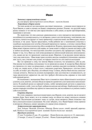 Н. Зима, Д. Зима. «Как назвать мальчика. Лучшее имя для вашего ребенка»




                                           Иван
      Значение и происхождение имени:
      русская форма древнееврейского имени Иоанн – милость Божия.
      Энергетика и Карма имени
      Это имя далеко не так однозначно, как может показаться, – слишком много прошло по
Руси Иванов, и даже в сказках он бывает совершенно разным. Похоже, что русский народ
решил вложить в это имя все свое представление о себе самом, со всеми противоречиями,
исканиями и мечтами.
      По энергетике это имя довольно уравновешенно, в нем ощущается внутренняя сила,
незлобивость и основательность, в то же время с самого детства мальчик с этим именем, ско-
рее всего, немало пострадает от таких привычных словосочетаний, как Иван-дурак, ванька-
встанька, и так далее. Трудно представить, чтобы ребенок мог с пониманием отнестись к
подобным насмешкам или хотя бы к большой вероятности таковых, а потому в жизни Вани
возможно достаточное количество обид и конфликтов. В своем стремлении самоутвердиться
Иван может изрядно измотать себе нервы, но также может и обрести умение поставить себя
в любом коллективе, что впоследствии способно сослужить ему прекрасную службу. Увы,
бывает и так, что у Вани на этой почве развивается значительный комплекс неполноценно-
сти, однако все же это происходит довольно редко. Впрочем, те же русские сказки предла-
гают еще один исход – Иван может рано осознать выгоды спокойного отношения к насмеш-
кам: пусть, мол, считают кем угодно, но хорошо смеется тот, кто смеется последним.
      Все это приводит к тому, что многие Иваны остаются, что называется, себе на уме.
Они весьма честолюбивы, хотя внешне это не проявляется никак. К лидерству Иван обычно
не стремится, его тянет не командовать, а просто занимать высокое положение в обществе,
к чему он, скорее всего, и будет идти с завидным упорством. Привыкнув с детства стоять
за себя, он может дать обидчику достойный отпор. Словом, обычно Ваня вполне самостоя-
тельная личность. Иногда он склонен подчеркивать свое достоинство и независимость, но
чаще предпочитает держаться так, как того требуют обстоятельства, скрывая за этим свой
собственный расчет.
      В отношениях с женщинами Иван часто становится очень обаятельным и пользуется
успехом, если, конечно, детские обиды не привели к развитию у него комплекса неполноцен-
ности. В семейной жизни он хороший хозяин, любит материальный достаток и уважитель-
ное отношение к себе, этого он будет добиваться весьма настойчиво. Наибольшую пользу в
жизни и карьере способны ему принести такие качества, как незлобивость и умение ставить
себя в коллективе.
      Секреты общения
      Не стоит, наверное, пытаться подшучивать над Иваном, если, конечно, вы не желаете
вызвать бурю. Быть может, он и не покажет виду, но обида его может оказаться слишком
глубокой. Исключения составляют лишь те случаи, когда авторитет Ивана позволяет ему
быть снисходительным к насмешкам. Не стоит забывать, что с Ваней бывает очень приятно
и интересно общаться, однако завоевать его сердце очень непросто.
      Астрологическая характеристика
      Знак Зодиака: Водолей. Планета: Юпитер. Цвета имени: синий, красный, коричне-
вый. Наиболее благоприятный цвет: зеленый. Камень-талисман: малахит.
      Празднуем именины
      21 мая, 9 октября (8 мая, 26 сентября) – Иоанн Богослов, апостол от 12, евангелист.
      13 января, 11 июля (31 января, 28 июня) – Иоанн Александрийский, мученик.

                                                                                        50
 
