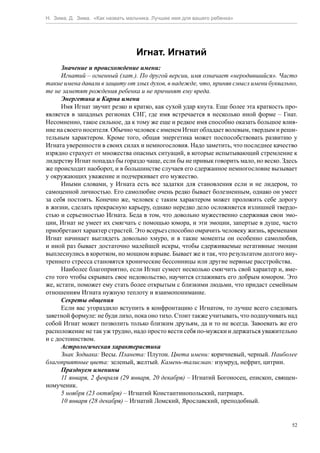 Н. Зима, Д. Зима. «Как назвать мальчика. Лучшее имя для вашего ребенка»




                                  Игнат. Игнатий
      Значение и происхождение имени:
      Игнатий – огненный (лат.). По другой версии, имя означает «неродившийся». Часто
такие имена давали в защиту от злых духов, в надежде, что, приняв смысл имени буквально,
те не заметят рождения ребенка и не причинят ему вреда.
      Энергетика и Карма имени
      Имя Игнат звучит резко и кратко, как сухой удар кнута. Еще более эта краткость про-
является в западных регионах СНГ, где имя встречается в несколько иной форме – Гнат.
Несомненно, такое сильное, да к тому же еще и редкое имя способно оказать большое влия-
ние на своего носителя. Обычно человек с именем Игнат обладает волевым, твердым и реши-
тельным характером. Кроме того, общая энергетика может поспособствовать развитию у
Игната уверенности в своих силах и немногословия. Надо заметить, что последнее качество
изрядно страхует от множества опасных ситуаций, в которые испытывающий стремление к
лидерству Игнат попадал бы гораздо чаще, если бы не привык говорить мало, но веско. Здесь
же происходит наоборот, и в большинстве случаев его сдержанное немногословие вызывает
у окружающих уважение и подчеркивает его мужество.
      Иными словами, у Игната есть все задатки для становления если и не лидером, то
самоценной личностью. Его самолюбие очень редко бывает болезненным, однако он умеет
за себя постоять. Конечно же, человек с таким характером может проложить себе дорогу
в жизни, сделать прекрасную карьеру, однако нередко дело осложняется излишней твердо-
стью и серьезностью Игната. Беда в том, что довольно мужественно сдерживая свои эмо-
ции, Игнат не умеет их смягчать с помощью юмора, и эти эмоции, запертые в душе, часто
приобретают характер страстей. Это всерьез способно омрачить человеку жизнь, временами
Игнат начинает выглядеть довольно хмуро, и в такие моменты он особенно самолюбив,
и иной раз бывает достаточно малейшей искры, чтобы сдерживаемые негативные эмоции
выплеснулись в коротком, но мощном взрыве. Бывает же и так, что результатом долгого вну-
треннего стресса становятся хронические бессонницы или другие нервные расстройства.
      Наиболее благоприятно, если Игнат сумеет несколько смягчить свой характер и, вме-
сто того чтобы скрывать свое недовольство, научится сглаживать его добрым юмором. Это
же, кстати, поможет ему стать более открытым с близкими людьми, что придаст семейным
отношениям Игната нужную теплоту и взаимопонимание.
      Секреты общения
      Если вас угораздило вступить в конфронтацию с Игнатом, то лучше всего следовать
заветной формуле: не буди лихо, пока оно тихо. Стоит также учитывать, что подшучивать над
собой Игнат может позволить только близким друзьям, да и то не всегда. Завоевать же его
расположение не так уж трудно, надо просто вести себя по-мужски и держаться уважительно
и с достоинством.
      Астрологическая характеристика
      Знак Зодиака: Весы. Планета: Плутон. Цвета имени: коричневый, черный. Наиболее
благоприятные цвета: зеленый, желтый. Камень-талисман: изумруд, нефрит, цитрин.
      Празднуем именины
      11 января, 2 февраля (29 января, 20 декабря) – Игнатий Богоносец, епископ, священ-
номученик.
      5 ноября (23 октября) – Игнатий Константинопольский, патриарх.
      10 января (28 декабря) – Игнатий Ломский, Ярославский, преподобный.


                                                                                       52
 
