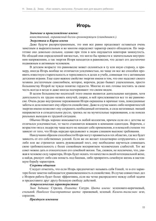 Н. Зима, Д. Зима. «Как назвать мальчика. Лучшее имя для вашего ребенка»




                                          Игорь
      Значение и происхождение имени:
      воинственный, охраняемый богом-громовержцем (скандинавск.).
      Энергетика и Карма имени
      Даже будучи распространенным, это имя все равно продолжает оставаться очень
заметным и выразительным и во многом определяет характер своего обладателя. По энер-
гетике оно довольно сильное, однако при этом в нем ощущается некоторая замкнутость.
Не обладай имя определенной мягкостью, это могло бы привести к значительным внутрен-
ним напряжениям, а так энергия Игоря находится в равновесии, что делает его достаточно
подвижным и активным человеком.
      В детском возрасте это равновесие может склоняться в ту или иную сторону, к при-
меру, иногда Игорь вообще не отличается усидчивостью, но чаще он все же способен про-
явить известную старательность и терпеливость в делах и учебе, совмещая это с активными
детскими играми. Еще одно важное свойство энергии имени в том, что оно наделяет своего
хозяина достаточным самолюбием, которое, впрочем, редко бывает ущемленным, просто
большинству Игорей не чуждо понятие гордости. Многие из них готовы постоять за свою
честь всегда и везде и даже иногда подчеркивают это своим видом.
      В целом большинство носителей этого имени являются деятельными натурами, хотя
деятельность их трудно назвать кипучей, скорее, в ней прослеживается все то же равнове-
сие. Очень редко внутренние переживания Игоря окрашены в мрачные тона, повседневные
заботы и дела помогают ему обрести спокойствие. Даже в случае каких-либо неприятностей
энергия имени позволяет ему сохранить необходимый оптимизм, и сила негативных эмоций
направляется в созидательное русло, тратясь не на мучительные переживания, а на поиски
реальных выходов из трудной ситуации.
      Обычно Игорь хорошо вписывается в любой коллектив, причем если он с детства не
отличался усидчивостью, то часто становится вожаком в компании одногодок. Впрочем, с
возрастом тяга к лидерству чаще всего не находит себе применения, и в немалой степени это
зависит от того, что Игорь нередко предъявляет к людям слишком высокие требования.
      Наилучшим образом способности Игоря могут проявиться в тех областях, где все будет
зависеть от его собственных усилий. Если же он желает плодотворно сотрудничать с кем-
либо или же стремится занять руководящий пост, ему необходимо научиться совмещать
свою требовательность с более спокойным восприятием человеческих слабостей. Тот же
совет можно дать и относительно его семейной жизни. Так, скажем, не исключено, что, ува-
жая в человеке силу характера, Игорь будет искать это качество в своей потенциальной жене,
а найдя, рискует либо сам попасть под башмак, либо превратить семейную жизнь в настоя-
щую борьбу характеров.
      Секреты общения
      Следует отметить, что если Игорь предпочитает называть себя Гошей, то в его харак-
тере более заметно наблюдается уравновешенность и спокойствие. В случае совместных дел
с Игорем работа будет более эффективна, если вы четко распределите между собой задачи
и предоставите друг другу большую свободу действий.
      Астрологическая характеристика
      Знак Зодиака: Стрелец. Планета: Сатурн. Цвета имени: зеленовато-коричневый,
стальной. Наиболее благоприятные цвета: оранжевый, зеленый. Камень-талисман: агат,
сердолик.
      Празднуем именины

                                                                                        53
 