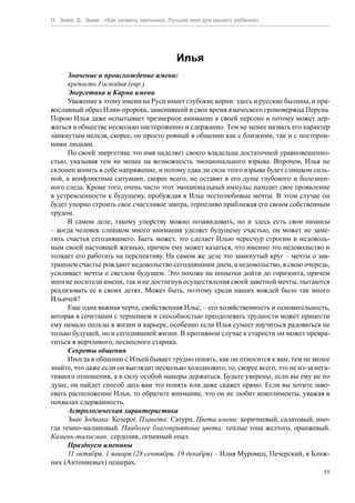 Н. Зима, Д. Зима. «Как назвать мальчика. Лучшее имя для вашего ребенка»




                                          Илья
      Значение и происхождение имени:
      крепость Господня (евр.).
      Энергетика и Карма имени
      Уважение к этому имени на Руси имеет глубокие корни: здесь и русские былины, и пра-
вославный образ Илии-пророка, заменивший в свое время языческого громовержца Перуна.
Порою Илья даже испытывает чрезмерное внимание к своей персоне и потому может дер-
жаться в обществе несколько настороженно и сдержанно. Тем не менее назвать его характер
замкнутым нельзя, скорее, он просто ровный в общении как с близкими, так и с посторон-
ними людьми.
      По своей энергетике это имя наделяет своего владельца достаточной уравновешенно-
стью, указывая тем не менее на возможность эмоционального взрыва. Впрочем, Илья не
склонен копить в себе напряжение, и потому едва ли сила этого взрыва будет слишком силь-
ной, а конфликтные ситуации, скорее всего, не оставят в его душе глубокого и болезнен-
ного следа. Кроме того, очень часто этот эмоциональный импульс находит свое проявление
в устремленности к будущему, пробуждая в Илье честолюбивые мечты. В этом случае он
будет упорно строить свое счастливое завтра, терпеливо приближая его своим собственным
трудом.
      В самом деле, такому упорству можно позавидовать, но и здесь есть свои нюансы
– когда человек слишком много внимания уделяет будущему счастью, он может не заме-
тить счастья сегодняшнего. Быть может, это сделает Илью чересчур строгим и недоволь-
ным своей настоящей жизнью, причем ему может казаться, что именно это недовольство и
толкает его работать на перспективу. На самом же деле это замкнутый круг – мечты о зав-
трашнем счастье рождают недовольство сегодняшним днем, а недовольство, в свою очередь,
усиливает мечты о светлом будущем. Это похоже на попытки дойти до горизонта, причем
многие носители имени, так и не достигнув осуществления своей заветной мечты, пытаются
реализовать ее в своих детях. Может быть, поэтому среди наших вождей было так много
Ильичей?
      Еще одна важная черта, свойственная Илье, – его хозяйственность и основательность,
которая в сочетании с терпением и способностью преодолевать трудности может принести
ему немало пользы в жизни и карьере, особенно если Илья сумеет научиться радоваться не
только будущей, но и сегодняшней жизни. В противном случае к старости он может превра-
титься в ворчливого, несносного старика.
      Секреты общения
      Иногда в общении с Ильей бывает трудно понять, как он относится к вам, тем не менее
знайте, что даже если он выглядит несколько холодновато, то, скорее всего, это не из-за нега-
тивного отношения, а в силу особой манеры держаться. Будьте уверены, если вы ему не по
душе, он найдет способ дать вам это понять или даже скажет прямо. Если вы хотите заво-
евать расположение Ильи, то обратите внимание, что он не любит комплименты, уважая в
похвалах сдержанность.
      Астрологическая характеристика
      Знак Зодиака: Козерог. Планета: Сатурн. Цвета имени: коричневый, салатовый, ино-
гда темно-малиновый. Наиболее благоприятные цвета: теплые тона желтого, оранжевый.
Камень-талисман: сердолик, огненный опал.
      Празднуем именины
      11 октября, 1 января (28 сентября, 19 декабря) – Илия Муромец, Печерский, в Ближ-
них (Антониевых) пещерах.
                                                                                           55
 