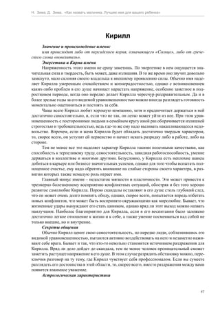 Н. Зима, Д. Зима. «Как назвать мальчика. Лучшее имя для вашего ребенка»




                                        Кирилл
      Значение и происхождение имени:
      имя происходит либо от персидского корня, означающего «Солнце», либо от грече-
ского слова «повелитель».
      Энергетика и Карма имени
      Напряженность этого имени не сразу заметишь. По энергетике в нем ощущается зна-
чительная сила и твердость, быть может, даже излишняя. В то же время оно звучит довольно
замкнуто, мало склоняя своего владельца к внешнему проявлению силы. Обычно имя наде-
ляет Кирилла умеренным спокойствием и жизнерадостностью, однако с возникновением
каких-либо проблем в его душе начинает нарастать напряжение, особенно заметное в под-
ростковом периоде, когда оно нередко делает Кирилла чересчур раздражительным. Да и в
более зрелые годы за его видимой уравновешенностью можно иногда разглядеть готовность
моментально ощетиниться и постоять за себя.
      Чаще всего Кирилл любит хорошую компанию, хотя и предпочитает держаться в ней
достаточно самостоятельно, и, если что не так, он легко может уйти из нее. При этом урав-
новешенность с посторонними людьми в семейном кругу иной раз оборачивается излишней
строгостью и требовательностью, ведь где-то же ему надо выливать накапливающееся недо-
вольство. Впрочем, если и жена Кирилла будет обладать достаточно твердым характером,
то, скорее всего, он уступит ей первенство и начнет искать разрядку либо в работе, либо на
стороне.
      Тем не менее все это наделяет характер Кирилла такими полезными качествами, как
способность к терпеливому труду, самостоятельность, завидная работоспособность, умение
держаться в коллективе и многими другими. Безусловно, у Кирилла есть неплохие шансы
добиться в карьере или бизнесе значительных успехов, однако для того чтобы испытать пол-
ноценное счастье, ему надо обратить внимание на слабые стороны своего характера, в раз-
витии которых также немалую роль играет имя.
      Главный минус имени – недостаток мягкости и пластичности. Это может привести к
чрезмерно болезненному восприятию конфликтных ситуаций, обостряя и без того хорошо
развитое самолюбие Кирилла. Порою скандалы оставляют в его душе столь глубокий след,
что он может очень долго помнить обиду, однако, скорее всего, попытается впредь избегать
новых конфликтов, что может быть воспринято окружающими как миролюбие. Бывает, что
жизненные удары вынуждают его стать циником, однако вряд ли этот выход можно назвать
наилучшим. Наиболее благоприятно для Кирилла, если в его воспитании было заложено
достаточно легкое отношение к жизни и к себе, а также умение посмеиваться над собой не
только внешне, но и внутренне.
      Секреты общения
      Обычно Кирилл ценит свою самостоятельность, но нередко люди, соблазнившись его
видимой уравновешенностью, пытаются активно воздействовать на него и незаметно нажи-
вают себе врага. Бывает и так, что кто-то невольно становится источником раздражения для
Кирилла. Вряд ли дело дойдет до скандала, тем не менее человек проницательный сможет
заметить растущее напряжение в его душе. В этом случае разрядить обстановку можно, пере-
ключив разговор на ту тему, где Кирилл чувствует себя профессионалом. Если вы сумеете
разглядеть его достоинства в этой области, то, скорее всего, вместо раздражения между вами
появится взаимное уважение.
      Астрологическая характеристика


                                                                                        57
 