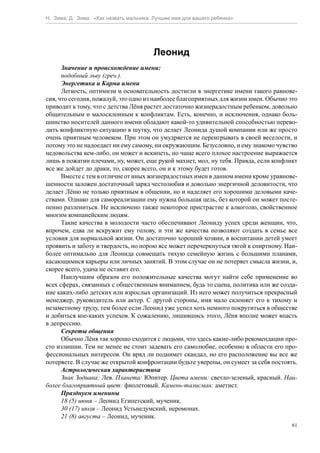 Н. Зима, Д. Зима. «Как назвать мальчика. Лучшее имя для вашего ребенка»




                                        Леонид
      Значение и происхождение имени:
      подобный льву (греч.).
      Энергетика и Карма имени
      Легкость, оптимизм и основательность достигли в энергетике имени такого равнове-
сия, что сегодня, пожалуй, это одно из наиболее благоприятных для жизни имен. Обычно это
приводит к тому, что с детства Лёня растет достаточно жизнерадостным ребенком, довольно
общительным и малосклонным к конфликтам. Есть, конечно, и исключения, однако боль-
шинство носителей данного имени обладают какой-то удивительной способностью перево-
дить конфликтную ситуацию в шутку, что делает Леонида душой компании или же просто
очень приятным человеком. При этом он умудряется не переигрывать в своей веселости, и
потому это не надоедает ни ему самому, ни окружающим. Безусловно, и ему знакомо чувство
недовольства кем-либо, он может и вскипеть, но чаще всего плохое настроение выражается
лишь в пожатии плечами, ну, может, еще рукой махнет, мол, ну тебя. Правда, если конфликт
все же дойдет до драки, то, скорее всего, он и к этому будет готов.
      Вместе с тем в отличие от иных жизнерадостных имен в данном имени кроме уравнове-
шенности заложен достаточный заряд честолюбия и довольно энергичной деловитости, что
делает Лёню не только приятным в общении, но и наделяет его хорошими деловыми каче-
ствами. Однако для самореализации ему нужна большая цель, без которой он может посте-
пенно разлениться. Не исключено также некоторое пристрастие к алкоголю, свойственное
многим компанейским людям.
      Такие качества в молодости часто обеспечивают Леониду успех среди женщин, что,
впрочем, едва ли вскружит ему голову, и эти же качества позволяют создать в семье все
условия для нормальной жизни. Он достаточно хороший хозяин, в воспитании детей умеет
проявить и заботу и твердость, но порою все может перечеркнуться тягой к спиртному. Наи-
более оптимально для Леонида совмещать тихую семейную жизнь с большими планами,
касающимися карьеры или личных занятий. В этом случае он не потеряет смысла жизни, и,
скорее всего, удача не оставит его.
      Наилучшим образом его положительные качества могут найти себе применение во
всех сферах, связанных с общественным вниманием, будь то сцена, политика или же созда-
ние каких-либо детских или взрослых организаций. Из него может получиться прекрасный
менеджер, руководитель или актер. С другой стороны, имя мало склоняет его к тихому и
незаметному труду, тем более если Леонид уже успел хоть немного покрутиться в обществе
и добиться кое-каких успехов. К сожалению, лишившись этого, Лёня вполне может впасть
в депрессию.
      Секреты общения
      Обычно Лёня так хорошо сходится с людьми, что здесь какие-либо рекомендации про-
сто излишни. Тем не менее не стоит задевать его самолюбие, особенно в области его про-
фессиональных интересов. Он вряд ли поднимет скандал, но его расположение вы все же
потеряете. В случае же открытой конфронтации будьте уверены, он сумеет за себя постоять.
      Астрологическая характеристика
      Знак Зодиака: Лев. Планета: Юпитер. Цвета имени: светло-зеленый, красный. Наи-
более благоприятный цвет: фиолетовый. Камень-талисман: аметист.
      Празднуем именины
      18 (5) июня – Леонид Египетский, мученик.
      30 (17) июля – Леонид Устьнедумский, иеромонах.
      21 (8) августа – Леонид, мученик.
                                                                                      61
 