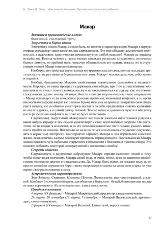 Н. Зима, Д. Зима. «Как назвать мальчика. Лучшее имя для вашего ребенка»




                                         Макар
      Значение и происхождение имени:
      блаженный, счастливый (греч.).
      Энергетика и Карма имени
      Энергетику имени Макар, а стало быть, во многом и характер самого Макара в первую
очередь определяет такое качество, как сдержанность. Это имя обладает достаточной проч-
ностью, а недостаток пластичности компенсируется слабой реакцией Макара на внешнее
воздействие. Иногда человек с таким именем выглядит несколько холодновато, он нередко
бывает замкнут, по крайней мере, чересчур общительным его назвать тяжело, но и отсут-
ствием эмоций Макар тоже не отличается.
      Наоборот, ему присуща значительная внутренняя сила, которая, по счастью, редко тра-
тится на пустые разговоры и бесполезные мечтания. Макар – человек дела, чем, собственно,
и гордится.
      Вообще, большинству Макаров свойственны значительное самолюбие и независи-
мость. Впрочем, он умеет прощать и сдерживать свои обиды, при этом его негативные эмо-
ции хоть и не имеют легкого выхода, все же и не накапливаются в его душе, как это отмеча-
ется у многих других замкнутых имен. Вместо этого его энергия получает иное направление
– Макар использует ее на конкретное решение проблемы, вызвавшей конфликт, в то время
как месть очень редко входит в его планы. Кроме того, ему не приходится прятать свои обиды
еще и потому, что он обычно умеет сразу постоять за себя, предпочитая «махать кулаками»
не после «драки», а в самый разгар таковой. Тем не менее и душевных чувств к обидчику
после разрешения конфликта он тоже не будет испытывать.
      Сдержанный, энергичный, Макар имеет все шансы добиться значительных успехов в
какой-нибудь карьере и тем самым удовлетворить свои честолюбивые запросы. Он доста-
точно легко входит в коллектив, и за его немногословностью часто можно увидеть готов-
ность прийти на помощь. Вот только не надо пытаться использовать его умение сочувство-
вать в корыстных интересах. Благоприятен характер Макара и для нормальной семейной
жизни, если, конечно, в семье действуют принципы справедливости. В остальном же Макару
можно пожелать чуть побольше открытости в отношении с близкими и чувства юмора. Это
поможет избежать некоторых недоразумений и жизненных ошибок.
      Секреты общения
      Сдержанность и внутреннее добродушие Макара нередко склоняют людей к тому,
чтобы попытаться подчинить Макара своей воле, и очень плохо, если за внешним спокой-
ствием человек не заметит его недовольства. Да, Макар, быть может, не покажет виду, но он
просто спокойно перешагнет через такого непрошеного седока на свою шею и вряд ли уже
вернет свое расположение к нему.
      Астрологическая характеристика
      Знак Зодиака: Скорпион. Планета: Плутон. Цвета имени: желтовато-красный, сталь-
ной. Наиболее благоприятный цвет: для общения с близкими – белый, благоприятны теплые
оттенки коричневого. Камень-талисман: алмаз, опал, яшма.
      Празднуем именины
      4 марта (19 февраля) – Макарий Мавританский, пресвитер, священномученик.
      26 марта, 20 сентября (13 марта, 7 сентября) – Макарий Переяславский, архиман-
дрит, священномученик.
      1 февраля (19 января) – Макарий Великий, Египетский, иеросхимонах.


                                                                                        62
 