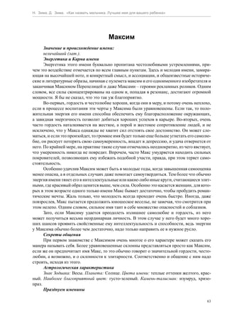 Н. Зима, Д. Зима. «Как назвать мальчика. Лучшее имя для вашего ребенка»




                                        Максим
      Значение и происхождение имени:
      величайший (лат.).
      Энергетика и Карма имени
      Энергетика этого имени буквально пропитана честолюбивыми устремлениями, при-
чем это воздействие отмечается по всем главным пунктам. Здесь и мелодия имени, замира-
ющая на высочайшей ноте, и конкретный смысл, и ассоциации, и общеизвестные историче-
ские и литературные образы, начиная с пулемета максим и его одноименного изобретателя и
заканчивая Максимом Перепелицей и даже Максами – героями рекламных роликов. Одним
словом, все силы сконцентрированы на одном и, попадая в резонанс, достигают огромной
мощности. Я бы не сказал, что это так уж благоприятно.
      Во-первых, гордость и честолюбие хороши, когда они в меру, и потому очень неплохо,
если в процессе воспитания эти черты у Максима были уравновешены. Если так, то поло-
жительная энергия его имени способна обеспечить ему благорасположение окружающих,
а завидная энергичность позволит добиться хороших успехов в карьере. Во-вторых, очень
часто гордость наталкивается на жесткое, а порой и жестокое сопротивление людей, и не
исключено, что у Макса однажды не хватит сил отстоять свое достоинство. Он может сло-
маться, и если это произойдет, то громкое имя будет только еще больше угнетать его самолю-
бие, он рискует потерять свою самоуверенность, впадет в депрессию, и удача отвернется от
него. По крайней мере, на практике такие случаи отмечались неоднократно, из чего явствует,
что умеренность никогда не повредит. Впрочем, часто Макс умудряется находить сильных
покровителей, позволяющих ему избежать подобной участи, правда, при этом теряет само-
стоятельность.
      Особенно удачлив Максим может быть в молодые годы, когда завышенная самооценка
менее опасна, а в отдельных случаях даже помогает самоутвердиться. Тем более что обычно
энергия имени тянет его в интеллектуальные или какие-либо иные круги, считающиеся элит-
ными, где красивый образ ценится выше, чем сила. Особенно это касается женщин, для кото-
рых в этом возрасте одного только имени Макс бывает достаточно, чтобы пробудить роман-
тические мечты. Жаль только, что молодость всегда проходит очень быстро. Иногда, даже
повзрослев, Макс пытается продолжить юношеское веселье, не замечая, что смотрится при
этом нелепо. Одним словом, сильное имя таит в себе множество опасностей и соблазнов.
      Зато, если Максиму удается преодолеть излишнее самолюбие и гордость, из него
может получиться весьма неординарная личность. В этом случае у него будет много хоро-
ших шансов проявить свойственные ему интеллектуальность и способности, ведь энергии
у Максима обычно более чем достаточно, надо только направить ее в нужное русло.
      Секреты общения
      При первом знакомстве с Максимом очень многое о его характере может сказать его
манера называть себя. Более уравновешенные склонны представляться просто как Максим,
если же он предпочитает имя Макс, то это обычно говорит о значительной гордости, често-
любии, а возможно, и о склонности к элитарности. Соответственно и общение с ним надо
строить, исходя из этого.
      Астрологическая характеристика
      Знак Зодиака: Весы. Планета: Солнце. Цвета имени: теплые оттенки желтого, крас-
ный. Наиболее благоприятный цвет: густо-зеленый. Камень-талисман: изумруд, хризо-
праз.
      Празднуем именины

                                                                                        63
 