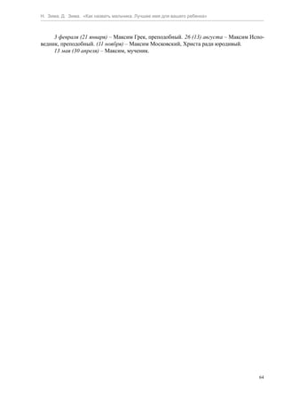 Н. Зима, Д. Зима. «Как назвать мальчика. Лучшее имя для вашего ребенка»



     3 февраля (21 января) – Максим Грек, преподобный. 26 (13) августа – Максим Испо-
ведник, преподобный. (11 ноября) – Максим Московский, Христа ради юродивый.
     13 мая (30 апреля) – Максим, мученик.




                                                                                   64
 